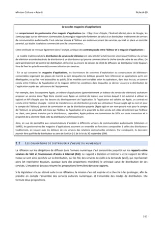Mission Culture – Acte II Fiche A-10
161
Le cas des magasins d’applications
Le comportement du gestionnaire d’un magasin d’applications (ex : l’App Store d’Apple, l’Android Market place de Google, les
Samsung Apps sur les téléviseurs connectables Samsung) se rapproche fortement de celui d’un distributeur traditionnel de services
de communication audiovisuelle. Il est celui qui impose à l’éditeur son ordonnancement des services, qui met en place un contrôle
parental, qui établit la relation commerciale avec le consommateur…
Cette similitude se retrouve également dans l’analyse juridique des contrats passés entre l’éditeur et le magasin d’applications :
- Le modèle traditionnel de la distribution de services de télévision est celui dit de l’achat/revente selon lequel l’éditeur du service
de télévision accorde des droits de distribution à un distributeur qui pourra commercialiser la chaîne dans le cadre de ses offres. On
parle généralement de contrat de distribution, de licence ou encore de cession de droit de diffusion. Le distributeur reste toujours
libre de fixer les prix de revente/commercialisation des services.
- En ce qui concerne les magasins d’applications, les fournisseurs de systèmes d’exploitation ou constructeurs de téléviseurs
connectables organisent des places de marché au sein desquelles les éditeurs peuvent faire référencer les applications qu’ils ont
développées, ce qui les rend accessibles au public. Si les modèles sont variables selon les opérateurs, dans tous les cas, un contrat
conclu entre l’éditeur de l’application et le magasin définit les conditions dans lesquelles ce dernier assurera la distribution de
l’application auprès des utilisateurs de l’équipement.
Par exemple, dans l’écosystème Apple, un éditeur d’applications (potentiellement un éditeur de service de télévision) souhaitant
proposer un service dans l’App Store conclut avec Apple un contrat de licence, aux termes duquel il est autorisé à utiliser les
logiciels et API d’Apple pour les besoins du développement de l’application. Si l’application est validée par Apple, un contrat est
conclu entre l’éditeur et Apple : contrat de mandat en cas de distribution gratuite aux utilisateurs finaux (Apple agit au nom et pour
le compte de l’éditeur), contrat de commission en cas de distribution payante (Apple agit en son nom propre mais pour le compte
de l’éditeur). Le prix public est choisi par l’éditeur de l’application et la propriété du bien vendu est cédée directement par l’éditeur
au client, sans jamais transiter par le distributeur ; cependant, Apple prélève une commission de 30 % sur toute transaction et la
propriété de la clientèle reste celle du distributeur commissionnaire.
Ainsi, en vue de permettre aux consommateurs d’accéder à différents services de communication audiovisuelle (télévision et
SMAD), les gestionnaires des magasins d’applications assument un ensemble de fonctions comparables à celles des distributeurs
traditionnels, en nouant avec les éditeurs de ces services des relations contractuelles similaires. Par conséquent, ils devraient
pouvoir être qualifiés de distributeur au sens de l’article 2-1 de la loi du 30 septembre 1986.
2.2 LES OBLIGATIONS DE DISTRIBUER À L'HEURE DU NUMÉRIQUE
La réflexion sur les obligations de diffuser dans l’univers numérique s’est concentrée jusqu’ici sur les rapports entre
services de VàD et fournisseurs d’accès à Internet (FAI). Le rapport « Création et Internet » et le rapport de Mme
Hubac se sont ainsi penchés sur la distribution, par les FAI, des services de vidéo à la demande (VàD), qui représentait
alors (et représente toujours, quoique dans des proportions moindres) le principal canal de distribution de ces
services. L’encadré ci-dessous résume les propositions formulées dans ces rapports.
Si le législateur n'a pas donné suite à ces réflexions, la mission s’en est inspirée et a cherché à les prolonger, afin de
prendre en compte l’ensemble des services culturels numériques et l’ensemble des modes de distribution. Elle
formule deux propositions.
 