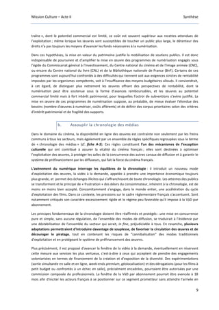 Mission Culture – Acte II Synthèse
9
traîne », dont le potentiel commercial est limité, ce coût est souvent supérieur aux recettes attendues de
l’exploitation ; même lorsque les œuvres sont susceptibles de toucher un public plus large, le détenteur des
droits n’a pas toujours les moyens d’avancer les fonds nécessaires à la numérisation.
Dans ces hypothèses, la mise en valeur du patrimoine justifie la mobilisation de soutiens publics. Il est donc
indispensable de poursuivre et d’amplifier la mise en œuvre des programmes de numérisation engagés sous
l’égide du Commissariat général à l'investissement, du Centre national du cinéma et de l’image animée (CNC),
ou encore du Centre national du livre (CNL) et de la Bibliothèque nationale de France (BnF). Certains de ces
programmes sont aujourd’hui confrontés à des difficultés qui tiennent soit aux exigences strictes de rentabilité
imposées par les organismes compétents, soit à l’insuffisance des moyens budgétaires alloués. Il conviendrait,
à cet égard, de distinguer plus nettement les œuvres offrant des perspectives de rentabilité, dont la
numérisation peut être soutenue sous la forme d’avances remboursables, et les œuvres au potentiel
commercial limité mais à fort intérêt patrimonial, pour lesquelles l’octroi de subventions s’avère justifié. La
mise en œuvre de ces programmes de numérisation suppose, au préalable, de mieux évaluer l’étendue des
besoins (nombre d’œuvres à numériser, coûts afférents) et de définir des corpus prioritaires selon des critères
d’intérêt patrimonial et de fragilité des supports.
b. Assouplir la chronologie des médias
Dans le domaine du cinéma, la disponibilité en ligne des œuvres est contrainte non seulement par les freins
communs à tous les secteurs, mais également par un ensemble de règles spécifiques regroupées sous le terme
de « chronologie des médias » (cf. fiche A-5). Ces règles constituent l’un des mécanismes de l’exception
culturelle qui ont contribué à assurer la vitalité du cinéma français ; elles sont destinées à optimiser
l’exploitation des œuvres, à protéger les salles de la concurrence des autres canaux de diffusion et à garantir le
système de préfinancement par les diffuseurs, qui fait la force du cinéma français.
L’avènement du numérique interroge les équilibres de la chronologie : il introduit un nouveau mode
d’exploitation des œuvres, la vidéo à la demande, appelée à prendre une importance économique toujours
plus grande, et permet des échanges illicites qui s’affranchissent de toute chronologie. Les attentes des publics
se transforment et le principe de « frustration » des désirs du consommateur, inhérent à la chronologie, est de
moins en moins bien accepté. Concomitamment s’engage, dans le monde entier, une accélération du cycle
d’exploitation des films. Dans ce contexte, les pressions sur le cadre réglementaire français s’accentuent. Sont
notamment critiqués son caractère excessivement rigide et le régime peu favorable qu’il impose à la VàD par
abonnement.
Les principes fondamentaux de la chronologie doivent être réaffirmés et protégés : une mise en concurrence
pure et simple, sans aucune régulation, de l’ensemble des modes de diffusion, se traduirait à l’évidence par
une déstabilisation de l’ensemble du secteur qui serait, in fine, préjudiciable à tous. En revanche, plusieurs
adaptations permettraient d’introduire davantage de souplesse, de favoriser la circulation des œuvres et de
décourager le piratage, tout en contenant les risques de “cannibalisation” des modes traditionnels
d’exploitation et en protégeant le système de préfinancement des œuvres.
Plus précisément, il est proposé d’avancer la fenêtre de la vidéo à la demande, éventuellement en réservant
cette mesure aux services les plus vertueux, c’est-à-dire à ceux qui acceptent de prendre des engagements
volontaristes en termes de financement de la création et d’exposition de la diversité. Des expérimentations
(sortie simultanée en salle et en ligne, week-ends premium, géolocalisation) et des dérogations (pour les films à
petit budget ou confrontés à un échec en salle), précisément encadrées, pourraient être autorisées par une
commission composée de professionnels. La fenêtre de la VàD par abonnement pourrait être avancée à 18
mois afin d’inciter les acteurs français à se positionner sur ce segment prometteur sans attendre l’arrivée en
 