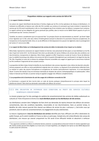 Mission Culture – Acte II Fiche A-10
162
Propositions relatives aux rapports entre services de VàD et FAI
1. Le rapport Création et Internet
Les auteurs du rapport identifiaient des barrières à l’entrée, érigées par les FAI, à la fois opérateurs de réseaux et distributeurs ; ils
mettaient ces difficultés en balance avec celles des FAI à accéder aux contenus et concluaient que toute incitation à reprendre les
services par les FAI serait insatisfaisante si elle ne s’accompagnait pas d’une incitation, pour les éditeurs, à proposer leurs contenus.
Le rapport estimait qu’une obligation de reprise paraissait peu justifiée, dans la mesure où les SMAD étaient payants et qu'ils ne
constituaient pas des "services universels"
15
.
Toutefois, les auteurs considéraient que la loi pourrait fixer "un principe d’accès non discriminatoire au marché", qui ferait l'objet
d'une régulation par le CSA, selon des critères d'intérêt général (incluant la diversité et la promotion d'œuvres européennes), de
transparence et de proportionnalité. Ainsi, en cas de différend, le CSA disposerait d'un pouvoir de règlement, dans le prolongement
de l'article 17-1 de la loi de 1986.
2. Le rapport de Mme Hubac sur le développement des services de vidéo à la demande et leur impact sur la création
Mme Hubac reprenait les conclusions du rapport Création et Internet, mais préconisait de faire peser un must-distribute sur les FAI,
dans l'esprit de l'article 34-4 : les FAI devraient faire droit aux demandes de reprise d'éditeurs de services dans des conditions non
discriminatoires, transparentes et objectives. Mme Hubac rappelait en effet l'importance cruciale de l'accès à l'écran de télévision
pour la viabilité économique des éditeurs de services de VàD et le goulet d'étranglement que constituaient à cet égard les box des
FAI. Elle s’inquiétait en outre de la richesse du catalogue d’œuvres accessibles aux usagers et jugeait que la concurrence inciterait
les FAI à améliorer l’ergonomie de leurs propres services.
La proposition de Mme Hubac limitait le bénéfice du must-distribute à des services répondant à des critères de diversité culturelle :
services proposant une offre au moins partiellement originale dans son contenu, ou disposant d’une présentation éditoriale forte,
ou mettant en valeur des œuvres francophones et européennes de manière particulièrement importante. Si le must-distribute
devait "à terme être étendu à tous les terminaux interactifs de réception des œuvres cinématographiques et audiovisuelles", Mme
Hubac le réservait aux FAI dans un premier temps et appelait à engager des réflexions complémentaires.
3. Les propositions de la Commission de suivi des usages de la télévision connectée du CSA
La Commission a proposé de faire inscrire dans un code de bonnes pratiques interprofessionnel le principe selon lequel les
plateformes doivent "faire droit aux demandes raisonnables des éditeurs de services".
2.2.1 UNE OBLIGATION DE DISTRIBUER SOUS CONDITIONS AU PROFIT DES SERVICES CULTURELS
NUMÉRIQUES CONVENTIONNÉS
La mission propose que l’un des avantages du système de conventionnement des services de médias audiovisuels ou
culturels (cf. fiche A-9) prenne la forme d'un must-distribute pesant sur les distributeurs de tels services.
Les distributeurs seraient dans l'obligation de faire droit aux demandes de reprise émanant des éditeurs de services
conventionnés, dans des conditions équitables, raisonnables et non discriminatoires. Dans un premier temps, le
bénéfice de cette mesure pourrait être réservé aux éditeurs de service les plus « vertueux », c’est-à-dire ceux qui
prendront, dans le cadre du conventionnement, les engagements les plus volontaristes.
La mesure s'appliquerait à tous les distributeurs de services identifiés plus haut, diffusant une offre à destination du
public français, qu’ils soient installés en France ou dans un autre pays. Compte tenu de la diversification des canaux de
distribution, une mesure qui viserait uniquement les FAI serait d’une efficacité limitée et aboutirait à renforcer
15
Ces arguments semblent se référer à la directive Service universel. La jurisprudence entourant l'article 31 montre cependant que
des chaînes privées peuvent être éligibles à un must-carry. En toute hypothèse, une obligation de reprise sur des SMAD dépasserait
le cadre actuel de la directive.
 