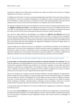 Mission Culture – Acte II Fiche A-10
163
l’asymétrie de régulation dont souffrent déjà ces opérateurs par rapport aux fabricants de terminaux, aux magasins
d’applications et aux acteurs « over the top ».
A la différence de l'article 34-4, la mesure ne viserait pas spécifiquement à permettre l'accès aux terminaux utilisés par
les distributeurs. D'une part, les "goulets d'étranglement" des plateformes d'accès ne prennent plus forcément la
forme de décodeurs, ni même de terminaux, mais peuvent se limiter à des interfaces logicielles. D'autre part, comme
indiqué plus haut, l'accès au terminal est en fait équivalent à une intégration dans l'offre du distributeur.
Afin de garantir l'efficacité de cette mesure, les distributeurs de services culturels numériques devraient être soumis à
une obligation de déclarer leur activité ; cette obligation pourrait être mise en œuvre en complétant l'article 34 de la
loi de 1986. Le must-distribute aurait vocation à s'appliquer sectoriellement. Par exemple, un distributeur de services
de musique serait tenu de faire droit aux demandes de reprise des services de musique conventionnés.
Pour assurer le respect effectif du must-distribute, une procédure de règlement des différends pourrait être
instaurée, ainsi que l'avaient proposé les rapports Création et Internet et Hubac. La mission fait siens les arguments
des deux rapports qui désignent le CSA pour assurer cette mission en ce qui concerne les SMAD. D'une part, le CSA est
garant de la liberté de communication audiovisuelle et veille déjà au respect des dispositions du décret SMAD. D'autre
part, le CSA dispose déjà d'une telle compétence de règlement des différends, concernant les litiges relatifs à la
distribution de services de radio et de télévision.
Lorsque les litiges entre un éditeur de service et un distributeur ne porteraient pas seulement sur les conditions de
référencement, c'est-à-dire de mise à disposition de l'offre de contenus au public, mais également sur les conditions
techniques de reprise du service, le CSA pourrait, comme le proposaient les rapports précités, recueillir l'avis de
l'Autorité de régulation des communications électroniques et des postes (ARCEP). En cas d’échec du règlement des
différends, le CSA pourrait se voir reconnaître un pouvoir de sanction, par exemple sous forme d’amendes.
2.2.2 UNE OBLIGATION DE DISTRIBUTER INCONDITIONNELLE POUR LES OFFRES DU SERVICE PUBLIC
Le service public a un rôle essentiel à jouer dans la promotion de la diversité culturelle à l’ère numérique. Alors que
l’offre de programmes croît exponentiellement et que les acteurs privés sont lancés dans une course à l’audience et
orientent leurs propositions éditoriales pour complaire à la « demande » supposée, le service public doit montrer
l’exemple en promouvant une « logique d’offre » et en affichant un soutien sans faille aux œuvres de la diversité. En
retour, il appartient aux pouvoirs publics de garantir de bonnes conditions d’exposition aux contenus et services
produits par le service public, qui sont un gage de diversité, de qualité et de neutralité.
Alors que la rénovation de la politique culturelle nécessitera différentes évolutions législatives et réglementaires,
parfois à l’échelle de l’Union européenne, les pouvoirs publics peuvent d’ores et déjà prendre appui sur les éditeurs
du service public pour accélérer le développement de l’offre légale de contenus en ligne et défendre sa diversité.
D’une part, le service public pourrait renforcer ses investissements dans la production et la création de nouveau
formats numériques ou hybrides : web-documentaires, web-fictions, œuvres transmédia… D’autre part, il pourrait
prendre améliorer l’exposition des œuvres de la diversité sur les différents services non linéaires qu’il édite.
Le service public français de la télévision et de la radio s’est déjà fortement engagé dans le numérique et a développé
de nombreux services :
En ce qui concerne France Télévisions, il faut citer la plateforme de télévision de rattrapage Pluzz, le service de vidéo à
la demande PluzzVàd, la plateforme culture (200 captations de concerts, pièces de théâtre et spectacles de danse par
an), mais aussi France TV éducation ou encore l’application “Zouzous”, pour l’accès en direct et en rattrapage à la
“Zouzous web TV” ;
 