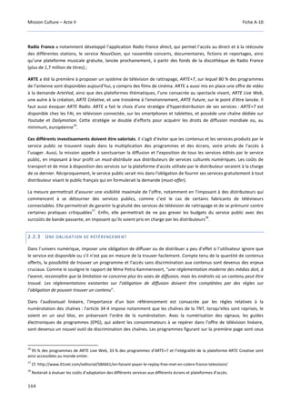 Mission Culture – Acte II Fiche A-10
164
Radio France a notamment développé l’application Radio France direct, qui permet l’accès au direct et à la réécoute
des différentes stations, le service NouvOson, qui rassemble concerts, documentaires, fictions et reportages, ainsi
qu’une plateforme musicale gratuite, lancée prochainement, à partir des fonds de la discothèque de Radio France
(plus de 1,7 million de titres) ;
ARTE a été la première à proposer un système de télévision de rattrapage, ARTE+7, sur lequel 80 % des programmes
de l’antenne sont disponibles aujourd’hui, y compris des films de cinéma. ARTE a aussi mis en place une offre de vidéo
à la demande ArteVod, ainsi que des plateformes thématiques, l’une consacrée au spectacle vivant, ARTE Live Web,
une autre à la création, ARTE Créative, et une troisième à l'environnement, ARTE Future, sur le point d’être lancée. Il
faut aussi évoquer ARTE Radio. ARTE a fait le choix d’une stratégie d’hyperdistribution de ses services : ARTE+7 est
disponible chez les FAI, en télévision connectée, sur les smartphones et tablettes, et possède une chaîne dédiée sur
Youtube et Dailymotion. Cette stratégie se double d’efforts pour acquérir les droits de diffusion mondiale ou, au
minimum, européenne
16
.
Ces différents investissements doivent être valorisés. Il s’agit d’éviter que les contenus et les services produits par le
service public se trouvent noyés dans la multiplication des programmes et des écrans, voire privés de l’accès à
l’usager. Aussi, la mission appelle à sanctuariser la diffusion et l’exposition de tous les services édités par le service
public, en imposant à leur profit un must-distribute aux distributeurs de services culturels numériques. Les coûts de
transport et de mise à disposition des services sur la plateforme d'accès utilisée par le distributeur seraient à la charge
de ce dernier. Réciproquement, le service public serait mis dans l'obligation de fournir ses services gratuitement à tout
distributeur visant le public français qui en formulerait la demande (must-offer).
La mesure permettrait d’assurer une visibilité maximale de l’offre, notamment en l’imposant à des distributeurs qui
commencent à se détourner des services publics, comme c’est le cas de certains fabricants de téléviseurs
connectables. Elle permettrait de garantir la gratuité des services de télévision de rattrapage et de se prémunir contre
certaines pratiques critiquables
17
. Enfin, elle permettrait de ne pas grever les budgets du service public avec des
surcoûts de bande passante, en imposant qu’ils soient pris en charge par les distributeurs
18
.
2.2.3 UNE OBLIGATION DE RÉFÉRENCEMENT
Dans l’univers numérique, imposer une obligation de diffuser ou de distribuer a peu d’effet si l’utilisateur ignore que
le service est disponible ou s’il n’est pas en mesure de la trouver facilement. Compte tenu de la quantité de contenus
offerts, la possibilité de trouver un programme et l'accès sans discrimination aux contenus sont devenus des enjeux
cruciaux. Comme le souligne le rapport de Mme Petra Kammerevert, “une réglementation moderne des médias doit, à
l'avenir, reconnaître que la limitation ne concerne plus les voies de diffusion, mais les endroits où un contenu peut être
trouvé. Les réglementations existantes sur l'obligation de diffusion doivent être complétées par des règles sur
l'obligation de pouvoir trouver un contenu”.
Dans l'audiovisuel linéaire, l'importance d'un bon référencement est consacrée par les règles relatives à la
numérotation des chaînes : l'article 34-4 impose notamment que les chaînes de la TNT, lorsqu'elles sont reprises, le
soient en un seul bloc, en préservant l'ordre de la numérotation. Avec la numérisation des signaux, les guides
électroniques de programmes (EPG), qui aident les consommateurs à se repérer dans l’offre de télévision linéaire,
sont devenus un nouvel outil de discrimination des chaînes. Les programmes figurant sur la première page sont ceux
16
95 % des programmes de ARTE Live Web, 33 % des programmes d’ARTE+7 et l’intégralité de la plateforme ARTE Creative sont
ainsi accessibles au monde entier.
17
Cf. http://www.01net.com/editorial/586661/en-faisant-payer-le-replay-free-met-en-colere-france-television/
18
Resterait à évaluer les coûts d’adaptation des différents services aux différents écrans et plateformes d’accès.
 