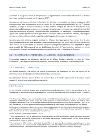 Mission Culture – Acte II Fiche A-10
165
qui attirent le plus grand nombre de téléspectateurs. La réglementation communautaire découlant de la directive
Accès laisse aux Etats membres le soin de réguler les EPG
19
.
Les nouveaux acteurs connectés, tels les interfaces des téléviseurs connectables, les sites de partages de vidéo
communautaires, voire les moteurs de recherche, offrent des fonctionnalités proches de celles des EPG
20
. Dans ces
conditions, la marge de manœuvre reconnue aux Etats membres à l’égard des EPG devrait être étendue à ces
plateformes. Les Etats devraient notamment pouvoir garantir aux services remplissant une mission d'intérêt général
(telle la préservation de la diversité culturelle) une place privilégiée sur ces plateformes. La députée Kammerevert
appelle à cet égard à étendre le champ d'application de la directive SMA aux "plateformes hybrides", une catégorie
qui inclurait notamment les portails, les pages d'accueil et les guides électroniques de programmes.
La mission salue cette initiative et appelle à intégrer ces réflexions dans la perspective d'une révision de la directive
SMA. Dans l'esprit de l'article 34-4, les services conventionnés bénéficiant d’une reprise dans l’offre des distributeurs
et les services non linéaires édités par le service public devraient également bénéficier d’une obligation de reprise
dans les outils de "référencement" de ces distributeurs. La notion de "place prioritaire adéquate en termes
d'identification", proposée par Mme Kammerevert, pourrait servir de guide à l'élaboration de la mesure.
2.3 COMPATIBILITÉ DES PROPOSITIONS AVEC LE DROIT DE L’UNION EUROPÉENNE
D'éventuelles obligations de déclaration d'activité et de diffuser devraient répondre, en droit de l’Union
européenne
21
, à des exigences générales de prévisibilité, de transparence, de nécessité et de proportionnalité.
2.3.1 PRÉVISIBILITÉ ET TRANSPARENCE
Les critères permettant aux éditeurs de services conventionnés de revendiquer un droit de reprise par les
distributeurs (must-distribute) devraient être objectifs et connus à l'avance.
Les distributeurs devraient pouvoir évaluer par avance le type et le nombre approximatif de services à l’égard
desquels ils seraient tenus par une obligation de reprise.
2.3.2 NÉCESSITÉ
En son article 16, la directive Services autorise les Etats membres à subordonner l'accès à une activité de service ou
son exercice sur leur territoire à certaines exigences, à condition de respecter le principe de nécessité: « l'exigence
19
Au Royaume-Uni, l'Ofcom, a par exemple établi un code sur les EPG et consacré un principe de “mise en valeur appropriée”
(appropriate prominence) pour chaque chaîne. Les chaînes publiques se sont notamment vu attribuer une mise en valeur
privilégiée (due prominence). Les EPG peuvent par exemple respecter ce principe en assurant qu'elles ne soient pas à plus d'un clic
de la page d'accueil ou qu'elles se voient proposer les positions vacantes les mieux placées dans la catégorie dont elles relèvent.
En Allemagne, les EPG doivent respecter les principes d'opportunité équitable et de non-discrimination, par exemple en proposant,
en parallèle, plusieurs listes, avec des critères d'ordonnancement différents, ou en donnant à l'utilisateur la possibilité de changer
l'ordre des chaînes et de créer sa propre liste de chaînes préférées
Source : Must-carry : Renaissance ou réforme ?, op. cit.
20
Sur la page d’accueil de l’EPG, les téléspectateurs peuvent accéder à des listes de programmes favoris, sélectionnés en fonction
de leur popularité, du profil du consommateur ou sur la base d’accords avec certaines chaînes. Les EPG offrent aussi des
fonctionnalités de moteur de recherche.
21
Pour mémoire, les SMAD relèvent à la fois de la directive SMA et de la directive Commerce électronique ; les autres services
culturels numériques sont des services de la société de l'information et ils relèvent à la fois de la directive Services et de la directive
Commerce électronique. Les distributeurs de services relèvent essentiellement de la directive Commerce électronique.
 