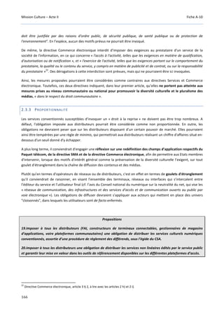 Mission Culture – Acte II Fiche A-10
166
doit être justifiée par des raisons d'ordre public, de sécurité publique, de santé publique ou de protection de
l'environnement". En l’espèce, aucun des motifs prévus ne pourrait être invoqué.
De même, la directive Commerce électronique interdit d’imposer des exigences au prestataire d'un service de la
société de l'information, en ce qui concerne « l'accès à l'activité, telles que les exigences en matière de qualification,
d'autorisation ou de notification », et « l'exercice de l'activité, telles que les exigences portant sur le comportement du
prestataire, la qualité ou le contenu du service, y compris en matière de publicité et de contrat, ou sur la responsabilité
du prestataire »
22
. Des dérogations à cette interdiction sont prévues, mais qui ne pourraient être ici invoquées.
Ainsi, les mesures proposées pourraient être considérées comme contraires aux directives Services et Commerce
électronique. Toutefois, ces deux directives indiquent, dans leur premier article, qu’elles ne portent pas atteinte aux
mesures prises au niveau communautaire ou national pour promouvoir la diversité culturelle et le pluralisme des
médias, « dans le respect du droit communautaire ».
2.3.3 PROPORTIONNALITÉ
Les services conventionnés susceptibles d’invoquer un « droit à la reprise » ne doivent pas être trop nombreux. A
défaut, l'obligation imposée aux distributeurs pourrait être considérée comme non proportionnée. En outre, les
obligations ne devraient peser que sur les distributeurs disposant d’un certain pouvoir de marché. Elles pourraient
ainsi être tempérées par une règle de minimis, qui permettrait aux distributeurs réalisant un chiffre d'affaires situé en-
dessous d'un seuil donné d'y échapper.
A plus long terme, il conviendrait d'engager une réflexion sur une redéfinition des champs d’application respectifs du
Paquet télécom, de la directive SMA et de la directive Commerce électronique, afin de permettre aux Etats membres
d'intervenir, lorsque des motifs d'intérêt général comme la préservation de la diversité culturelle l’exigent, sur tout
goulet d'étranglement dans la chaîne de diffusion des contenus et des médias.
Plutôt qu’en termes d’opérateurs de réseaux ou de distributeurs, c'est en effet en termes de goulets d'étranglement
qu'il conviendrait de raisonner, en visant l’ensemble des terminaux, réseaux ou interfaces qui s’intercalent entre
l’éditeur du service et l’utilisateur final (cf. l’avis du Conseil national du numérique sur la neutralité du net, qui vise les
« réseaux de communication, des infrastructures et des services d’accès et de communication ouverts au public par
voie électronique »). Les obligations de diffuser devraient s'appliquer aux acteurs qui mettent en place des univers
"cloisonnés", dans lesquels les utilisateurs sont de facto enfermés.
Propositions
19.Imposer à tous les distributeurs (FAI, constructeurs de terminaux connectables, gestionnaires de magasins
d’applications, voire plateformes communautaires) une obligation de distribuer les services culturels numériques
conventionnés, assortie d’une procédure de règlement des différends, sous l’égide du CSA.
20.Imposer à tous les distributeurs une obligation de distribuer les services non linéaires édités par le service public
et garantir leur mise en valeur dans les outils de référencement disponibles sur les différentes plateformes d’accès.
22
Directive Commerce électronique, article 3 § 2, à lire avec les articles 2 h) et 2 i).
 
