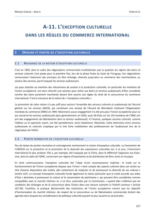 Mission Culture – Acte II Fiche A-11
167
A-11. L’EXCEPTION CULTURELLE
DANS LES RÈGLES DU COMMERCE INTERNATIONAL
1 ORIGINE ET PORTÉE DE L’EXCEPTION CULTURELLE
1.1 NAISSANCE DE LA NOTION D'EXCEPTION CULTURELLE
C'est en 1993, dans le cadre des négociations commerciales multilatérales que la question du régime des biens et
services culturels s'est posée pour la première fois, lors de la phase finale du Cycle de l'Uruguay. Ces négociations
concernaient l'extension des principes du libre échange, réservés jusqu'alors au commerce des marchandises, au
secteur des services, parmi lesquels les services audiovisuels.
Les pays attachés au maintien des mécanismes de soutien à la production culturelle, en particulier les membres de
l'Union européenne, ont alors cherché une solution pour éviter aux biens et services audiovisuels d’être considérés
comme des biens purement marchands devant être soumis aux règles du droit de la concurrence du commerce
international. C’est la naissance de la notion de « l'exception culturelle ».
La promotion de cette notion n'a pas suffi pour exclure l’ensemble des services culturels et audiovisuels de l'Accord
général sur les services (AGCS), qui constituait une annexe de l'Accord de Marrakech instituant l'Organisation
mondiale du commerce (OMC) en 1994. Néanmoins aucun engagement n'a été pris pour l'Union européenne pour ce
qui concerne les services audiovisuels (plus généralement, en 2010, seuls 30 Etats sur les 153 membres de l’OMC ont
pris des engagements de libéralisation dans le secteur audiovisuel). A l’inverse, quelques services culturels, comme
l'édition ou le spectacle vivant, ont été partiellement, voire totalement, libéralisés. Cette distinction entre services
audiovisuels et culturels s'explique par la très forte mobilisation des professionnels de l'audiovisuel lors de la
négociation de l'AGCS.
1.2 PORTÉE NORMATIVE DE L'EXCEPTION CULTURELLE
Peu de textes de portée normative et contraignante mentionnent la notion d’exception culturelle. La Convention de
l’UNESCO sur la protection et la promotion de la diversité des expressions culturelles est, à ce jour, l'instrument
international le plus probant. Elle a, par exemple, été invoquée par la Chine, dans le différend l’opposant aux Etats-
Unis, dans le cadre de l'OMC, concernant son régime d'importation et de distribution de films, livres et musique.
En droit communautaire, l'exception culturelle fait l’objet d’une reconnaissance implicite : le traité sur le
fonctionnement de l’Union européenne dispose que l’Union « tient compte des aspects culturels dans son action au
titre d'autres dispositions des traités, afin notamment de respecter et de promouvoir la diversité de ses cultures »
(article 167). Le concept d’exception culturelle fonde également le statut particulier que le traité accorde aux aides
d’Etat « destinées à promouvoir la culture et la conservation du patrimoine », qui peuvent être considérées comme
compatibles avec le marché intérieur et, à ce titre, autorisées par la Commission, « quand elles n'altèrent pas les
conditions des échanges et de la concurrence dans l'Union dans une mesure contraire à l'intérêt commun » (article
107-3d). Toutefois, la pratique décisionnelle des institutions de l’Union européenne montre que les objectifs
d’harmonisation du marché intérieur, de respect de la concurrence ou de libéralisation commerciale dictent des
agendas dans lesquels les considérations de politique culturelle passent le plus souvent au second plan.
 