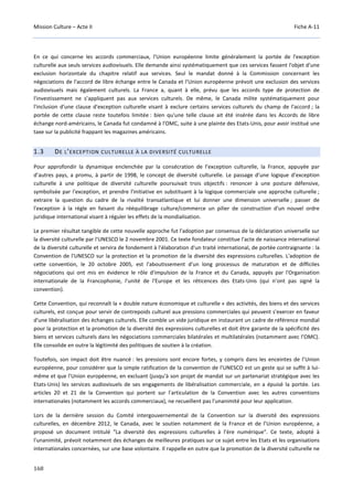 Mission Culture – Acte II Fiche A-11
168
En ce qui concerne les accords commerciaux, l'Union européenne limite généralement la portée de l'exception
culturelle aux seuls services audiovisuels. Elle demande ainsi systématiquement que ces services fassent l'objet d'une
exclusion horizontale du chapitre relatif aux services. Seul le mandat donné à la Commission concernant les
négociations de l'accord de libre échange entre le Canada et l'Union européenne prévoit une exclusion des services
audiovisuels mais également culturels. La France a, quant à elle, prévu que les accords type de protection de
l'investissement ne s’appliquent pas aux services culturels. De même, le Canada milite systématiquement pour
l'inclusion d'une clause d'exception culturelle visant à exclure certains services culturels du champ de l'accord ; la
portée de cette clause reste toutefois limitée : bien qu'une telle clause ait été insérée dans les Accords de libre
échange nord-américains, le Canada fut condamné à l'OMC, suite à une plainte des Etats-Unis, pour avoir institué une
taxe sur la publicité frappant les magazines américains.
1.3 DE L’EXCEPTION CULTURELLE À LA DIVERSITÉ CULTURELLE
Pour approfondir la dynamique enclenchée par la consécration de l’exception culturelle, la France, appuyée par
d’autres pays, a promu, à partir de 1998, le concept de diversité culturelle. Le passage d’une logique d’exception
culturelle à une politique de diversité culturelle poursuivait trois objectifs : renoncer à une posture défensive,
symbolisée par l'exception, et prendre l'initiative en substituant à la logique commerciale une approche culturelle ;
extraire la question du cadre de la rivalité transatlantique et lui donner une dimension universelle ; passer de
l'exception à la règle en faisant du rééquilibrage culture/commerce un pilier de construction d'un nouvel ordre
juridique international visant à réguler les effets de la mondialisation.
Le premier résultat tangible de cette nouvelle approche fut l'adoption par consensus de la déclaration universelle sur
la diversité culturelle par l'UNESCO le 2 novembre 2001. Ce texte fondateur constitue l'acte de naissance international
de la diversité culturelle et servira de fondement à l'élaboration d'un traité international, de portée contraignante : la
Convention de l'UNESCO sur la protection et la promotion de la diversité des expressions culturelles. L'adoption de
cette convention, le 20 octobre 2005, est l'aboutissement d'un long processus de maturation et de difficiles
négociations qui ont mis en évidence le rôle d'impulsion de la France et du Canada, appuyés par l'Organisation
internationale de la Francophonie, l'unité de l'Europe et les réticences des Etats-Unis (qui n’ont pas signé la
convention).
Cette Convention, qui reconnaît la « double nature économique et culturelle » des activités, des biens et des services
culturels, est conçue pour servir de contrepoids culturel aux pressions commerciales qui peuvent s'exercer en faveur
d'une libéralisation des échanges culturels. Elle comble un vide juridique en instaurant un cadre de référence mondial
pour la protection et la promotion de la diversité des expressions culturelles et doit être garante de la spécificité des
biens et services culturels dans les négociations commerciales bilatérales et multilatérales (notamment avec l’OMC).
Elle consolide en outre la légitimité des politiques de soutien à la création.
Toutefois, son impact doit être nuancé : les pressions sont encore fortes, y compris dans les enceintes de l’Union
européenne, pour considérer que la simple ratification de la convention de l’UNESCO est un geste qui se suffit à lui-
même et que l'Union européenne, en excluant (jusqu'à son projet de mandat sur un partenariat stratégique avec les
Etats-Unis) les services audiovisuels de ses engagements de libéralisation commerciale, en a épuisé la portée. Les
articles 20 et 21 de la Convention qui portent sur l'articulation de la Convention avec les autres conventions
internationales (notamment les accords commerciaux), ne recueillent pas l'unanimité pour leur application.
Lors de la dernière session du Comité intergouvernemental de la Convention sur la diversité des expressions
culturelles, en décembre 2012, le Canada, avec le soutien notamment de la France et de l’Union européenne, a
proposé un document intitulé "La diversité des expressions culturelles à l’ère numérique". Ce texte, adopté à
l'unanimité, prévoit notamment des échanges de meilleures pratiques sur ce sujet entre les Etats et les organisations
internationales concernées, sur une base volontaire. Il rappelle en outre que la promotion de la diversité culturelle ne
 