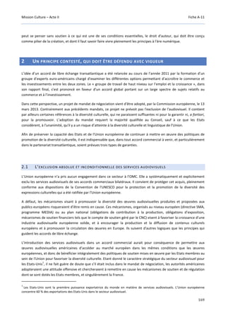 Mission Culture – Acte II Fiche A-11
169
peut se penser sans soutien à ce qui est une de ses conditions essentielles, le droit d'auteur, qui doit être conçu
comme pilier de la création, et dont il faut savoir faire vivre pleinement les principes à l'ère numérique.
2 UN PRINCIPE CONTESTÉ, QUI DOIT ÊTRE DÉFENDU AVEC VIGUEUR
L’idée d’un accord de libre échange transatlantique a été relancée au cours de l’année 2011 par la formation d’un
groupe d’experts euro-américains chargé d’examiner les différentes options permettant d’accroître le commerce et
les investissements entre les deux zones. Le « groupe de travail de haut niveau sur l’emploi et la croissance », dans
son rapport final, s’est prononcé en faveur d’un accord global portant sur un large spectre de sujets relatifs au
commerce et à l’investissement.
Dans cette perspective, un projet de mandat de négociation vient d'être adopté, par la Commission européenne, le 13
mars 2013. Contrairement aux précédents mandats, ce projet ne prévoit pas l'exclusion de l'audiovisuel. Il contient
par ailleurs certaines références à la diversité culturelle, qui ne paraissent suffisantes ni pour la garantir ni, a fortiori,
pour la promouvoir. L’adoption du mandat requiert la majorité qualifiée au Conseil, sauf à ce que les Etats
considèrent, à l'unanimité, qu'il y a un risque d’atteinte à la diversité culturelle et linguistique de l'Union.
Afin de préserver la capacité des Etats et de l'Union européenne de continuer à mettre en œuvre des politiques de
promotion de la diversité culturelle, il est indispensable que, dans tout accord commercial à venir, et particulièrement
dans le partenariat transatlantique, soient prévues trois types de garanties.
2.1 L’EXCLUSION ABSOLUE ET INCONDITIONNELLE DES SERVICES AUDIOVISUELS
L’Union européenne n’a pris aucun engagement dans ce secteur à l’OMC. Elle a systématiquement et explicitement
exclu les services audiovisuels de ses accords commerciaux bilatéraux. Il convient de protéger cet acquis, pleinement
conforme aux dispositions de la Convention de l'UNESCO pour la protection et la promotion de la diversité des
expressions culturelles qui a été ratifiée par l'Union européenne.
A défaut, les mécanismes visant à promouvoir la diversité des œuvres audiovisuelles produites et proposées aux
publics européens risqueraient d’être remis en cause. Ces mécanismes, organisés au niveau européen (directive SMA,
programme MEDIA) ou au plan national (obligations de contribution à la production, obligations d’exposition,
mécanismes de soutien financiers tels que le compte de soutien géré par le CNC) visent à favoriser la croissance d’une
industrie audiovisuelle européenne solide, et à encourager la production et la diffusion de contenus culturels
européens et à promouvoir la circulation des œuvres en Europe. Ils suivent d'autres logiques que les principes qui
guident les accords de libre échange.
L'introduction des services audiovisuels dans un accord commercial aurait pour conséquence de permettre aux
œuvres audiovisuelles américaines d’accéder au marché européen dans les mêmes conditions que les œuvres
européennes, et donc de bénéficier intégralement des politiques de soutien mises en œuvre par les Etats membres au
sein de l'Union pour favoriser la diversité culturelle. Etant donné le caractère stratégique du secteur audiovisuel pour
les Etats-Unis
1
, il ne fait guère de doute que s’il était inclus dans le mandat de négociation, les autorités américaines
adopteraient une attitude offensive et chercheraient à remettre en cause les mécanismes de soutien et de régulation
dont se sont dotés les Etats membres, et singulièrement la France.
1
Les Etats-Unis sont la première puissance exportatrice du monde en matière de services audiovisuels. L’Union européenne
concentre 60 % des exportations des Etats-Unis dans le secteur audiovisuel.
 