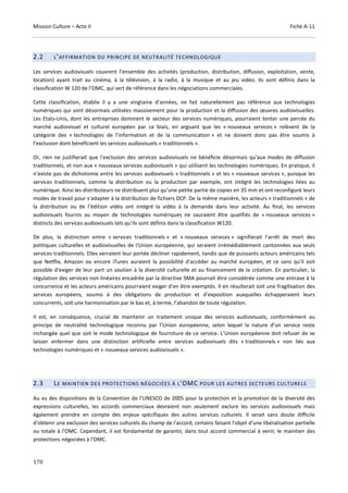 Mission Culture – Acte II Fiche A-11
170
2.2 L’AFFIRMATION DU PRINCIPE DE NEUTRALITÉ TECHNOLOGIQUE
Les services audiovisuels couvrent l’ensemble des activités (production, distribution, diffusion, exploitation, vente,
location) ayant trait au cinéma, à la télévision, à la radio, à la musique et au jeu vidéo. Ils sont définis dans la
classification W 120 de l’OMC, qui sert de référence dans les négociations commerciales.
Cette classification, établie il y a une vingtaine d’années, ne fait naturellement pas référence aux technologies
numériques qui sont désormais utilisées massivement pour la production et la diffusion des œuvres audiovisuelles.
Les Etats-Unis, dont les entreprises dominent le secteur des services numériques, pourraient tenter une percée du
marché audiovisuel et culturel européen par ce biais, en arguant que les « nouveaux services » relèvent de la
catégorie des « technologies de l’information et de la communication » et ne doivent donc pas être soumis à
l’exclusion dont bénéficient les services audiovisuels « traditionnels ».
Or, rien ne justifierait que l'exclusion des services audiovisuels ne bénéficie désormais qu'aux modes de diffusion
traditionnels, et non aux « nouveaux services audiovisuels » qui utilisent les technologies numériques. En pratique, il
n’existe pas de dichotomie entre les services audiovisuels « traditionnels » et les « nouveaux services », puisque les
services traditionnels, comme la distribution ou la production par exemple, ont intégré les technologies liées au
numérique. Ainsi les distributeurs ne distribuent plus qu’une petite partie de copies en 35 mm et ont reconfiguré leurs
modes de travail pour s’adapter à la distribution de fichiers DCP. De la même manière, les acteurs « traditionnels » de
la distribution ou de l’édition vidéo ont intégré la vidéo à la demande dans leur activité. Au final, les services
audiovisuels fournis au moyen de technologies numériques ne sauraient être qualifiés de « nouveaux services »
distincts des services audiovisuels tels qu’ils sont définis dans la classification W120.
De plus, la distinction entre « services traditionnels » et « nouveaux services » signifierait l'arrêt de mort des
politiques culturelles et audiovisuelles de l'Union européenne, qui seraient irrémédiablement cantonnées aux seuls
services traditionnels. Elles verraient leur portée décliner rapidement, tandis que de puissants acteurs américains tels
que Netflix, Amazon ou encore iTunes auraient la possibilité d'accéder au marché européen, et ce sans qu'il soit
possible d'exiger de leur part un soutien à la diversité culturelle et au financement de la création. En particulier, la
régulation des services non linéaires encadrée par la directive SMA pourrait être considérée comme une entrave à la
concurrence et les acteurs américains pourraient exiger d’en être exemptés. Il en résulterait soit une fragilisation des
services européens, soumis à des obligations de production et d’exposition auxquelles échapperaient leurs
concurrents, soit une harmonisation par le bas et, à terme, l’abandon de toute régulation.
Il est, en conséquence, crucial de maintenir un traitement unique des services audiovisuels, conformément au
principe de neutralité technologique reconnu par l’Union européenne, selon lequel la nature d’un service reste
inchangée quel que soit le mode technologique de fourniture de ce service. L’Union européenne doit refuser de se
laisser enfermer dans une distinction artificielle entre services audiovisuels dits « traditionnels » non liés aux
technologies numériques et « nouveaux services audiovisuels ».
2.3 LE MAINTIEN DES PROTECTIONS NÉGOCIÉES À L'OMC POUR LES AUTRES SECTEURS CULTURELS
Au vu des dispositions de la Convention de l’UNESCO de 2005 pour la protection et la promotion de la diversité des
expressions culturelles, les accords commerciaux devraient non seulement exclure les services audiovisuels mais
également prendre en compte des enjeux spécifiques des autres services culturels. Il serait sans doute difficile
d'obtenir une exclusion des services culturels du champ de l'accord, certains faisant l'objet d'une libéralisation partielle
ou totale à l'OMC. Cependant, il est fondamental de garantir, dans tout accord commercial à venir, le maintien des
protections négociées à l’OMC.
 