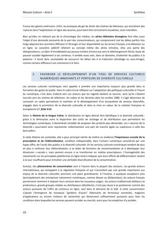 Mission Culture – Acte II Synthèse
10
France des géants américains. Enfin, les pratiques de gel de droits des chaînes de télévision, qui entraînent des
ruptures dans l’exploitation en ligne des œuvres, pourraient être strictement encadrées, voire interdites.
Bien qu’elles ne relèvent pas de la chronologie des médias, les séries télévisées étrangères font elles aussi
l’objet d’une demande pressante de la part des consommateurs, qui comprennent mal les délais parfois très
longs séparant leur première diffusion à l’étranger et leur disponibilité sur les écrans français, à la télévision ou
en ligne. Le caractère addictif inhérent au concept même des séries entraîne, chez une partie des
téléspectateurs, un désir d’immédiateté qui pousse nombre d’entre eux vers le téléchargement illicite, faute de
pouvoir accéder légalement à ces contenus. Il semble assez vain, dans ce domaine, d’exhorter les publics à la
patience : il serait donc souhaitable de raccourcir les délais liés à la traduction (doublage ou sous-titrage),
comme certains diffuseurs ont commencé à le faire.
2. FAVORISER LE DÉVELOPPEMENT D’UN TISSU DE SERVICES CULTURELS
NUMÉRIQUES INNOVANTS ET PORTEURS DE DIVERSITÉ CULTURELLE
Les services culturels numériques sont appelés à prendre une importance toujours plus grande dans la
formation des goûts du public. Dans le cadre d’une réflexion sur l’adaptation des politiques culturelles à l’heure
du numérique, c’est donc d’abord vers ces acteurs que les regards doivent se tourner, ainsi qu’ils s’étaient
tournés vers les chaînes de télévision, les radios et les librairies dans les années 1980. Il s’agit désormais de
concevoir un cadre permettant le maintien et le développement d’un écosystème de services diversifiés,
engagés dans la promotion de la diversité culturelle et dans la mise en valeur de la création française et
européenne (cf. fiche A-6).
Selon la théorie de la longue traîne, la distribution en ligne devrait être bénéfique à la diversité culturelle :
grâce à la diminution voire la disparition des coûts de stockage et de distribution que permettent les
technologies numériques, il deviendrait rentable de proposer des produits peu demandés. Les « œuvres de la
diversité » pourraient ainsi représenter collectivement une part de marché égale ou supérieure à celle des
best-sellers.
Si cette théorie est contestée, elle a pour principal mérite de mettre en évidence l’importance cruciale de la
prescription et de l’éditorialisation, condition indispensable, dans l’univers numérique caractérisé par une
hyper-offre, de l’accès des publics à la diversité culturelle. Or les services culturels numériques tendent de plus
en plus à renforcer leur éditorialisation, à se doter de fonctions de recommandation et à développer leur
dimension « sociale », mais peinent encore à se transformer en médias prescripteurs. L’homogénéité des
classements sur les principales plateformes en ligne tend à indiquer que leurs efforts de différenciation restent
à ce jour insuffisants pour entraîner une véritable diversification de la consommation.
Surtout, des phénomènes de concentration sont à l’œuvre dans la plupart des secteurs. Les grands acteurs
internationaux, qui échappent à la régulation française et qui n'accordent pas une grande importance aux
enjeux de la diversité culturelle, prennent une place grandissante. A l’inverse, à quelques exceptions près
(principalement des entreprises nativement numériques, comme Deezer ou Dailymotion), les acteurs français
parviennent rarement à imposer leurs services dans les nouveaux usages ; les acteurs traditionnels (éditeurs et
producteurs, grands groupes médias ou distributeurs détaillants), n’ont pas réussi à se positionner comme des
acteurs puissants de l’offre de contenus en ligne, sauf dans le domaine de la VàD. A cette concentration
s’ajoute l’émergence de nouveaux "gardiens d'accès" (fabricants de terminaux connectés, magasins
d’applications ou encore moteurs de recherche) qui deviennent suffisamment puissants pour fixer les
conditions dans lesquelles les services peuvent accéder au marché, voire pour les empêcher d'y accéder.
 