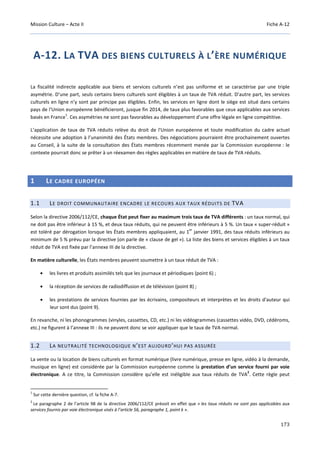 Mission Culture – Acte II Fiche A-12
173
A-12. LA TVA DES BIENS CULTURELS À L’ÈRE NUMÉRIQUE
La fiscalité indirecte applicable aux biens et services culturels n’est pas uniforme et se caractérise par une triple
asymétrie. D’une part, seuls certains biens culturels sont éligibles à un taux de TVA réduit. D’autre part, les services
culturels en ligne n’y sont par principe pas éligibles. Enfin, les services en ligne dont le siège est situé dans certains
pays de l'Union européenne bénéficieront, jusque fin 2014, de taux plus favorables que ceux applicables aux services
basés en France
1
. Ces asymétries ne sont pas favorables au développement d’une offre légale en ligne compétitive.
L’application de taux de TVA réduits relève du droit de l'Union européenne et toute modification du cadre actuel
nécessite une adoption à l’unanimité des États membres. Des négociations pourraient être prochainement ouvertes
au Conseil, à la suite de la consultation des États membres récemment menée par la Commission européenne : le
contexte pourrait donc se prêter à un réexamen des règles applicables en matière de taux de TVA réduits.
1 LE CADRE EUROPÉEN
1.1 LE DROIT COMMUNAUTAIRE ENCADRE LE RECOURS AUX TAUX RÉDUITS DE TVA
Selon la directive 2006/112/CE, chaque État peut fixer au maximum trois taux de TVA différents : un taux normal, qui
ne doit pas être inférieur à 15 %, et deux taux réduits, qui ne peuvent être inférieurs à 5 %. Un taux « super-réduit »
est toléré par dérogation lorsque les États membres appliquaient, au 1
er
janvier 1991, des taux réduits inférieurs au
minimum de 5 % prévu par la directive (on parle de « clause de gel »). La liste des biens et services éligibles à un taux
réduit de TVA est fixée par l’annexe III de la directive.
En matière culturelle, les États membres peuvent soumettre à un taux réduit de TVA :
• les livres et produits assimilés tels que les journaux et périodiques (point 6) ;
• la réception de services de radiodiffusion et de télévision (point 8) ;
• les prestations de services fournies par les écrivains, compositeurs et interprètes et les droits d'auteur qui
leur sont dus (point 9).
En revanche, ni les phonogrammes (vinyles, cassettes, CD, etc.) ni les vidéogrammes (cassettes vidéo, DVD, cédéroms,
etc.) ne figurent à l’annexe III : ils ne peuvent donc se voir appliquer que le taux de TVA normal.
1.2 LA NEUTRALITÉ TECHNOLOGIQUE N’EST AUJOURD’HUI PAS ASSURÉE
La vente ou la location de biens culturels en format numérique (livre numérique, presse en ligne, vidéo à la demande,
musique en ligne) est considérée par la Commission européenne comme la prestation d’un service fourni par voie
électronique. A ce titre, la Commission considère qu’elle est inéligible aux taux réduits de TVA
2
. Cette règle peut
1
Sur cette dernière question, cf. la fiche A-7.
2
Le paragraphe 2 de l’article 98 de la directive 2006/112/CE prévoit en effet que « les taux réduits ne sont pas applicables aux
services fournis par voie électronique visés à l’article 56, paragraphe 1, point k ».
 