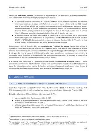 Mission Culture – Acte II Fiche A-12
175
De son côté, le Parlement européen s’est prononcé en faveur de taux de TVA réduit sur les services culturels en ligne,
voire sur l’ensemble des biens culturels physiques à plusieurs reprises :
• le rapport de la député européenne, M
me
SANCHEZ-SCHMIDT, intitulé « Libérer le potentiel des industries
culturelles et créatives » et adopté par le Parlement européen en séance plénière le 12 mai 2011, insistait
« sur la nécessité de réfléchir aux conditions optimales permettant le développement du marché unique,
notamment en matière de fiscalité, par exemple, concernant les retenues à la source applicables aux revenus
de droits d'auteur, et en permettant la mise en place d'un taux de TVA réduit pour les biens et services
culturels diffusés sur support physique ou distribués en ligne, afin de favoriser leur essor » ;
• le rapport d'initiative sur l'avenir de la TVA de M. David CASA (n° 2011/2082) ainsi que la résolution du
Parlement européen sur la modernisation de la législation sur la TVA de Mme Marielle GALLO et M. Jean-Paul
GAUZES (n° B7-0648/2011) se sont exprimés en faveur de l’adoption d’un taux réduit de TVA sur les services
en ligne, similaire à celui s’appliquant aux mêmes œuvres sur support physique.
La commission a lancé le 8 octobre 2012 une consultation sur l’évolution des taux de TVA, qui s’est achevée le
3 janvier 2013. L’un des trois principes directeurs de ce réexamen portait sur le point de savoir si des biens et services
similaires devraient être soumis au même taux de TVA et si le progrès technologique devrait être pris en considération
à cet égard (le livre, la presse, la télévision et la radio étaient explicitement mentionnés). Pour mémoire, la
consultation portait également sur l’opportunité d’une suppression des taux réduits de TVA dans la mesure où ils
constitueraient un obstacle au bon fonctionnement du marché intérieur.
A la suite de cette consultation, la Commission pourrait proposer une révision de la directive 2006/112 ; aucun
calendrier n’avait néanmoins été officiellement annoncé par la Commission à fin mars 2013. Il est difficile d’estimer la
durée des négociations, qui en matière de fiscalité, sont souvent longues et complexes en raison du vote à
l’unanimité. De telles négociations pourraient, selon les experts, prendre entre deux et cinq ans.
2 LES RÈGLES FRANÇAISES
2.1 LES BIENS CULTURELS RELÈVENT DE QUATRE TAUX DE TVA DIFFÉRENTS
La structure française des taux de TVA s’articule autour d’un taux normal à 19,6 % et de deux taux réduits (5,5 % et
7 %). Un taux super réduit de 2,1 % est appliqué aux secteurs qui en bénéficiaient déjà avant le 1
er
janvier 1991.
En matière culturelle, en 2013, sont éligibles à des taux réduits de TVA :
• la presse
5
, qui bénéficie d’un taux super-réduit de 2,1 % ;
• la vente ou la location de livres et la billetterie des spectacles vivants (théâtre, cirque, concerts et spectacle
de variété) qui bénéficie d’un taux de 5,5 %
6
;
• la billetterie du cinéma et des musées, et les services de télévision payante
7
, qui bénéficient d’un taux de 7 %
depuis le 1
er
janvier 2012 (contre 5,5 % auparavant).
4
« Whatever the tax rate applied in a given country, a book is a book » (The Guardian, 28 juin 2012)
5
Sous conditions : cf. article 298 septies du Code Général des Impôts.
6
Ce taux avait été porté à 7 %, à compter du 1
er
janvier 2012 pour les spectacles vivants, et du 1
er
avril 2012 pour les livres. Il
reviendra à 5,5 % à compter du 1
er
janvier 2013, en application de la loi de finances rectificative du 16 août 2012.
 