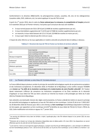 Mission Culture – Acte II Fiche A-12
176
Conformément à la directive 2006/112/CE, les phonogrammes (vinyles, cassettes, CD, etc.) et les vidéogrammes
(cassettes vidéo, DVD, cédéroms, etc.) se voient appliquer le taux de TVA normal.
A partir du 1
er
janvier 2014, dans le cadre du Pacte national pour la croissance, la compétitivité et l’emploi présenté
le 6 novembre 2012 par le Premier ministre, il est prévu que la structure des taux soit modifiée :
• le taux normal passera de 19,6 à 20 % (soit 2,6 Md€ de recettes supplémentaires par an) ;
• le taux intermédiaire augmentera de 7 à 10 % (soit 3,7 Md€ de recettes supplémentaires par an) ;
• en revanche, le taux réduit baissera de 5,5 à 5 % (soit, 0,9 Md€ de recettes en moins par an) ;
• le taux super réduit ne devrait pas être remis en cause.
L’impact de cette réforme sur les taux applicables en matière culturelle est présenté dans le tableau ci-dessous.
Tableau 4 : Structure des taux de TVA en France sur les biens et services culturels
2013 20148
Livre
Livre imprimé 5,5% 5%
Livre numérique homothétique 5,5% 5%
Livre numérique enrichi 19,6% 20%
Musique enregistrée
Musique physique (CD, vinyle, K7) 19,6% 20%
Musique numérique (download, streaming) 19,6% 20%
Audiovisuel
et cinéma
Télévision payante (sauf triple play) 7% 10%
Vidéo physique (DVD, Blu-Ray, vente + location) 19,6% 20%
Vidéo numérique (VàD, VàDA) 19,6% 20%
Billetterie spectacles
Spectacle vivant 5,5% 5%
Cinéma 7% 10%
Presse
Presse papier (ventes et abonnements) 2,1% 2,1%
Presse en ligne 19,6% 20%
Jeux vidéo
Jeux sur support physique 19,6% 20%
Jeux en ligne 19,6% 20%
2.2 LA FRANCE DÉFEND LA NEUTRALITÉ TECHNOLOGIQUE
La France défend depuis plusieurs années le principe de neutralité technologique auprès de ses partenaires européens
et des institutions européennes. En décembre 2010, le Président de la République a ainsi confié à Jacques TOUBON
une mission sur "les défis de la révolution numérique et la modernisation de notre fiscalité culturelle". M. Toubon
devait notamment s’efforcer de convaincre les institutions européennes et les États membres de la nécessité
d’appliquer un taux réduit de TVA aux biens culturels sur Internet. Sa mission a été prolongée par lettre du 9 août
2012 du Président de la République.
Sans attendre une éventuelle révision des règles communautaires, la France a décidé de mettre en œuvre le principe
de neutralité technologique en appliquant un taux de TVA réduit au livre numérique. L'article 25 de la loi n° 2010-1657
du 29 décembre 2010 de finances pour 2011 a ainsi étendu au livre numérique homothétique (équivalent numérique
du livre papier, par opposition au livre numérique enrichi)
9
le bénéfice du taux réduit de TVA de 5,5 % (art. 278 bis du
CGI). Cette modification est entrée en vigueur le 1
er
janvier 2012.
7
Les services de télévision inclus dans les forfaits « triple / quadruple play » des FAI relèvent depuis le 1er janvier 2011 du taux
normal de TVA.
8
Prévisions de la mission sur la base des indications disponibles dans le débat public à fin mars 2013. Ces dispositions ne seront
effectives que lors du vote de la loi de finances pour 2014.
9
La loi vise les « livres sur tout type de support physique, y compris ceux fournis par téléchargement », sans renvoyer à la définition
du livre homothétique prévue à l’art. 1 de la loi du 26 mai 2011 sur le prix du livre numérique. La loi se réfère à la mention « sur
 