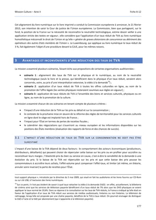 Mission Culture – Acte II Fiche A-12
177
Cet alignement du livre numérique sur le livre imprimé a conduit la Commission européenne à annoncer, le 21 février
2013, son intention de saisir la Cour de justice de l’Union européenne. La Commission, bien que partageant, sur le
fond, la position de la France sur la nécessité de reconnaître la neutralité technologique, estime devoir veiller à une
application stricte des textes en vigueur ; elle considère que l'application d'un taux réduit de TVA au livre numérique
homothétique méconnaît le droit de l'Union et qu’elle « génère de graves distorsions de concurrence au détriment des
opérateurs des autres Etats membres de l’Union ». Le Luxembourg, qui applique au livre numérique le taux réduit de
3 %, fait également l’objet d’une procédure devant la CJUE, pour les mêmes raisons.
3 AVANTAGES ET INCONVÉNIENTS D’UNE RÉDUCTION DES TAUX DE TVA
La mission a examiné plusieurs scénarios, faisant écho aux propositions de certaines organisations auditionnées :
• scénario 1 : alignement des taux de TVA sur le physique et le numérique, au nom de la neutralité
technologique (seuls le livre et la presse, qui bénéficient dans le physique d’un taux réduit, seraient alors
concernés, voire, au prix d’une interprétation extensive, la vidéo à la demande
10
) ;
• scénario 2 : application d’un taux réduit de TVA à toutes les offres culturelles en ligne, au nom de la
promotion de l’offre légale (les ventes physiques resteraient soumises aux règles en vigueur) ;
• scénario 3 : application de taux réduits de TVA à l’ensemble des biens et services culturels, physiques ou en
ligne, au nom de la promotion de la culture.
La mission a examiné chacun de ces scénarios en tenant compte de plusieurs critères :
• l’impact d’une réduction de la TVA sur les prix au détail et sur la consommation ;
• le contexte de la prochaine mise en œuvre de la réforme des règles de territorialité pour les services culturels
en ligne dont le siège est implanté hors de France ;
• l’impact pour l’État en termes de pertes de recettes fiscales ;
• le calendrier des négociations qui s’ouvriront au niveau européen et les informations disponibles sur les
positions des États membres (évaluation des rapports de force et des chances de succès).
3.1 L’IMPACT D’UNE RÉDUCTION DE TAUX DE TVA SUR LA CONSOMMATION NE DOIT PAS ÊTRE
SURESTIMÉ
L’impact d’une baisse de la TVA dépend de deux facteurs : le comportement des acteurs économiques (producteurs,
distributeurs, détaillants) qui peuvent choisir de répercuter cette baisse sur les prix ou en profiter pour accroître ou
reconstituer leurs marges ; l’élasticité-prix du bien ou service en cause, c’est-à-dire la sensibilité de la demande à une
évolution du prix. Si la baisse de la TVA est répercutée sur les prix et que cette baisse des prix pousse les
consommateurs à accroître leurs achats, l’effet-volume peut compenser l’effet-taux, et limiter (et même, en théorie,
annuler voire inverser) la perte de recettes pour l’État.
tout support physique », introduite par la directive du 5 mai 2009, qui visait en fait les audiolivres et les livres fournis sur CD-Rom
ou sur clé USB, à l’exclusion des livres numériques.
10
Sur ce point, il n’est pas évident de savoir à quel taux rattacher la vidéo à la demande (VàD) : en effet, actuellement, la billetterie
de cinéma ainsi que les services de télévision payante bénéficient d’un taux réduit de 7% alors que les DVD physiques se voient
appliquer le taux normal de 19,6%. Dans sa réponse à la consultation sur les taux de TVA réduits, la France a indiqué qu’elle était en
faveur de l’application d’un taux de TVA réduit aux services de médias audiovisuels, linéaires ou non linéaires. La télévision de
rattrapage, lorsqu’elle est proposée par une chaîne payante, bénéficie de la TVA à taux réduit. On pourrait envisager de distinguer
la VàD à l’acte et la VàD par abonnement (qui s’apparente à la télévision payante).
 