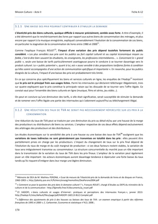 Mission Culture – Acte II Fiche A-12
178
3.1.1 UNE BAISSE DES PRIX POURRAIT CONTRIBUER À STIMULER LA DEMANDE
L’élasticité-prix des biens culturels, quoique difficile à mesurer précisément, semble assez forte. A titre d’exemple, il
a été démontré que le renchérissement des livres par rapport aux autres biens de consommation des ménages, et plus
encore par rapport à la musique enregistrée, expliquait convenablement l’évolution de la consommation de ces biens,
en particulier la stagnation de la consommation de livres entre 1980 et 2000
11
.
Comme l’explique François ROUET
12
, l’impact d’une variation des prix dépend toutefois fortement du public
considéré. « Les plus sensibles aux prix sont les publics au fort capital culturel et au capital économique moyen ou
faible, c’est-à-dire bien souvent les étudiants, les enseignants, les professions intermédiaires… ». Concernant le « grand
public », seule une baisse de tarifs particulièrement avantageuse pourra le conduire à se tourner davantage vers le
produit culturel. Le « public potentiel », quant à lui, est « assez sensible à des propositions tarifaires fortes à condition
qu’elles soient accompagnées d’une action de communication spécifique et importante ». En revanche, pour les publics
éloignés de la culture, l’impact d’une baisse des prix est probablement très limité.
En ce qui concerne plus spécifiquement les biens et services culturels en ligne, les enquêtes de l’Hadopi
13
montrent
que le prix est le principal frein aux usages licites. Parmi les internautes qui déclarent télécharger illégalement, trois
sur quatre expliquent que le prix constitue la principale raison qui les dissuade de se tourner vers l’offre légale. Ce
constat vaut pour l’ensemble des biens culturels en ligne (musique, films et séries, jeu vidéo…).
On peut en conclure qu’une diminution des tarifs, si elle était significative, serait susceptible de stimuler la demande
et de ramener vers l’offre légale une partie des internautes qui s’adonnent aujourd’hui au téléchargement illégal.
3.1.2 UNE RÉDUCTION DES TAUX DE TVA NE SERAIT PAS NÉCESSAIREMENT RÉPERCUTÉE SUR LES PRIX À LA
CONSOMMATION
Une réduction du taux de TVA peut se traduire par une diminution du prix au détail et/ou par une hausse de la marge
des producteurs ou distributeurs de biens ou services. L’ampleur respective de ces deux effets dépend exclusivement
des arbitrages des producteurs et des distributeurs.
Les études économiques sur la sensibilité des prix à une hausse ou une baisse des taux de TVA
14
soulignent que les
variations de taxes indirectes ne sont généralement pas transmises en totalité dans les prix : elles peuvent être
partiellement prises en charge par les producteurs. L’impact du changement de taux sur le prix final dépend de
l’évolution du taux de marge et du coût marginal de production : si ces deux facteurs restent stables, la variation de
taux sera intégralement transmise au consommateur. La structure concurrentielle du marché joue un rôle important
dans la transmission de la variation du taux de TVA dans les prix finaux. L’ampleur de la variation peut également
jouer un rôle important : les acteurs économiques auront davantage tendance à répercuter une forte baisse du taux
tandis qu’ils risquent d’intégrer dans leur marge une légère diminution.
11
Mémoire de DEA de M. Mathieu PERONA, « Essai de mesure de l’élasticité-prix de la demande de livres et de disques en France,
1960–2003 », http://piketty.pse.ens.fr/fichiers/enseig/memothes/DeaPerona2004.pdf
12
« Comment se pose la question des prix dans le domaine culturel ? », François ROUET, chargé d’études au DEPS du ministère de la
culture et de la communication : http://fgimello.free.fr/documents/q_rouet.pdf
13
Cf. HADOPI, « biens culturels et usages d’Internet : pratiques et perceptions des internautes français », janvier 2013:
http://hadopi.fr/sites/default/files/page/pdf/HADOPI-160113-BU2-Complet.pdf
14
« Différence des ajustements de prix à des hausses ou baisses des taux de TVA : un examen empirique à partir des réformes
françaises de 1995 et 2000 », C. Carbonnier, Economie et statistique n°413, 2008 ;
 