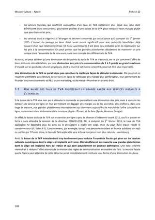 Mission Culture – Acte II Fiche A-12
180
- les acteurs français, qui souffrent aujourd’hui d’un taux de TVA nettement plus élevé que celui dont
bénéficient leurs concurrents, pourraient profiter d’une baisse de la TVA pour restaurer leurs marges plutôt
que pour baisser les prix ;
- les services dont le siège est à l’étranger ne seraient concernés par cette baisse qu’à compter du 1
er
janvier
2015. L’impact du passage au taux réduit serait moins significatif pour eux, puisqu’ils bénéficient déjà
souvent d’un taux relativement bas (15 % au Luxembourg). Il est donc peu probable qu’ils le répercutent sur
les prix à la consommation. On peut penser que les grandes plateformes décideront de maintenir un prix
unique dans l’ensemble de la zone euro, sans tenir compte des différentiels de TVA.
Au total, on peut estimer qu’une diminution de dix points du taux de TVA se traduirait, en ce qui concerne l’offre de
biens culturels dématérialisés, par une diminution des prix à la consommation de 3 à 5 points au grand maximum
(l’impact sur les produits culturels physiques, dont le marché est moins concentré, pourrait être plus important).
Une diminution de la TVA ne paraît donc pas constituer la meilleure façon de stimuler la demande. Elle pourrait en
revanche permettre aux éditeurs de services en ligne de retrouver des marges plus confortables, leur permettant de
financer des investissements et R&D ou en marketing, et de mieux rémunérer les ayants droit.
3.2 UNE BAISSE DES TAUX DE TVA PROFITERAIT EN GRANDE PARTIE AUX SERVICES INSTALLÉS À
L’ÉTRANGER
Si la baisse de la TVA vise non pas à stimuler la demande en permettant une diminution des prix, mais à soutenir les
éditeurs de service en ligne en leur permettant de dégager des marges ou de les accroître, elle profitera, dans une
large de mesure, aux grandes plateformes internationales qui dominent aujourd’hui le marché de l’offre culturelle en
ligne, notamment dans le domaine de la musique (Apple - iTunes) et du livre (Apple, Amazon, Google).
En effet, la baisse du taux de TVA sur les services en ligne a peu de chances d’intervenir avant 2015, sauf à « passer en
force » sans attendre la révision de la directive 2006/112/CE. Or, à compter du 1
er
février 2015, le taux de TVA
applicable ne dépendra plus du pays où le prestataire a établi son siège, mais du pays dans lequel réside le
consommateur (cf. fiche A-7). Concrètement, par exemple, lorsqu’une personne résidant en France achètera un mp3
ou un film sur l’iTunes Store, le taux de TVA applicable sera le taux français et non plus celui du Luxembourg.
Ainsi, la baisse de la TVA interviendrait trop tardivement pour réduire l’asymétrie fiscale qui pèse sur les services
culturels numériques dont le siège est implanté en France. Elle bénéficierait en revanche aux grandes plateformes
dont le siège est implanté hors de France et qui sont actuellement en position dominante. Une telle réforme
reviendrait à réduire l’effet attendu de la révision des règles de territorialisation en matière de TVA : la recette fiscale
que la France peut attendre de cette réforme serait immédiatement restituée sous forme d’une diminution des taux.
 
