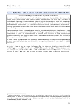Mission Culture – Acte II Fiche A-12
181
3.3 L’AMPLEUR DE LA PERTE DE RECETTES FISCALES EST TRÈS VARIABLE SELON LE SCÉNARIO RETENU
Précisions méthodologiques sur l’estimation de pertes de recettes fiscales
La mission a réalisé cette évaluation en se basant sur le chiffre d’affaires le plus récent disponible (2011 ou 2012) de chacun des
secteurs concernés et sur la base du taux de TVA qui pourrait être appliqué à compter du 1
er
janvier 2014. Il s’agissait pour la
mission d’établir les principaux ordres de grandeur pour chacun des scénarios. Cette estimation est statique et ne repose pas sur
une projection du chiffre d’affaires, notamment au regard de l’impact de la réduction du taux de TVA sur la hausse de la demande.
De manière générale, dans les scenarios 1 et 2, compte tenu de la progression prévisible du marché numérique des biens culturels,
la perte de recettes devrait augmenter chaque année ; s’agissant du scenario 3, l’évolution du coût dépendra de l’évolution globale
du marché physique et numérique.
S’agissant des données relatives à la musique enregistrée sous format numérique, les données du SNEP intègrent le chiffre d’affaire
des plateformes dont le siège est implanté à l’étranger. L’Etat français ne perçoit actuellement pas les recettes de TVA
correspondantes (cf. supra). Si les données individuelles des entreprises ne sont pas connues, les experts estiment qu’Apple
détiendrait 70% du marché de la musique en ligne. La mission a donc retraité les données sur cette base et exclu les recettes de
TVA correspondantes (soit près de 17 M€).
La mission a travaillé sur deux hypothèses : une application de taux réduit à 5 % et à 10 %. Cette estimation n’intègre pas la perte
de recette fiscale liée à l’application d’un taux réduit sur le livre numérique homothétique, dans la mesure où celle-ci a déjà été
mise en œuvre.
La mission a évalué la perte de recettes fiscales pour l’État pour chacun des scénarios envisagés (cf. encadré
méthodologique ci-dessus). Elle serait de l’ordre de 6 à 27 M€ dans le scénario n°1 (neutralité technologique), selon
que l’on applique ou non le taux réduit de TVA à la VàD, 63 à 95 M€ dans le scénario n°2 (taux réduit sur les services
culturels en ligne)
19
, 420 M€ à 864 M€ dans le scénario n°3 (taux réduit sur tous les biens culturels).
19
S’agissant de la musique en ligne, l’estimation de perte de recette fiscale en 2014 repose sur un chiffre d’affaire excluant les
services d’Apple, qui ne sont pas aujourd’hui assujettis à la TVA française. S’ils l’étaient, la recette supplémentaire représenterait
environ 18 M€ avec un taux à 20%. Un taux réduit à 10% représenterait donc une perte de recettes fiscales équivalente à 9 M€ et
un taux réduit à 5% une perte équivalente à 13 M€.
 