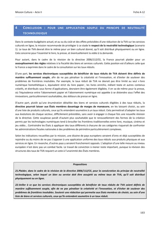 Mission Culture – Acte II Fiche A-12
183
4 CONCLUSION : POUR UNE APPLICATION SOUPLE DU PRINCIPE DE NEUTRALITÉ
TECHNOLOGIQUE
Dans le contexte budgétaire actuel, et au vu du coût et des effets prévisibles d’une réduction de la TVA sur les services
culturels en ligne, la mission recommande de privilégier à ce stade le respect de la neutralité technologique (scenario
1). Le taux de TVA devrait être le même pour un bien culturel donné, qu’il soit distribué physiquement ou en ligne.
Cela concerne pour l’essentiel le livre, la presse, et éventuellement la vidéo à la demande.
Pour autant, dans le cadre de la révision de la directive 2006/112/CE, la France pourrait plaider pour un
assouplissement des règles relatives à la fiscalité des biens et services culturels. Cette position est d’ailleurs celle que
la France a exprimée dans le cadre de la consultation sur les taux réduits.
D’une part, les services électroniques susceptibles de bénéficier de taux réduits de TVA doivent être définis de
manière suffisamment souple, afin de ne pas pénaliser la créativité et l’innovation, et d’éviter de soulever des
problèmes de frontières insolubles. Par exemple, le taux réduit de TVA ne devrait pas être limité au seul « livre
numérique homothétique », équivalent strict du livre papier ; les livres enrichis, mêlant texte et autres contenus
créatifs, et distribués sous forme d’applications, devraient être également éligibles. Il en va de même pour la presse,
où l’équivalence entre l’abonnement papier et l’abonnement numérique est appelée à se distendre sous l’effet des
innovations, particulièrement souhaitables, des éditeurs de presse en ligne.
D’autre part, plutôt qu’une énumération détaillée des biens et services culturels éligibles à des taux réduits, la
directive pourrait laisser aux États membres davantage de marges de manœuvre, en les laissant choisir, au sein
d’une liste de produits culturels, ceux qu’ils entendent soumettre à un taux réduit. Cela permettrait d’adapter les taux
aux évolutions de chaque secteur, difficilement prévisibles, sans avoir à engager à chaque fois une nouvelle révision
de la directive. Cette souplesse paraît d’autant plus souhaitable que le renouvellement des formes de la création
permis par les technologies numériques tend à brouiller les frontières traditionnelles entre livre, musique, cinéma et
jeu vidéo… Contraindre les États à appliquer des taux différents à chacune de ces catégories risquerait de confronter
les administrations fiscales nationales à des problèmes de périmètre particulièrement complexes.
Selon les indications recueillies par la mission, une dizaine de pays européens seraient d'ores et déjà susceptibles de
rejoindre ou du moins de ne pas s’opposer à une application uniforme des taux réduits aux produits physiques et aux
services en ligne. En revanche, d’autres pays y seraient franchement opposés. L’adoption d’une telle mesure au niveau
européen n’est donc pas un combat facile. Le travail de conviction à mener reste important, puisque la révision des
structures des taux de TVA requiert un vote à l’unanimité des États membres.
Propositions
21.Plaider, dans le cadre de la révision de la directive 2006/112/CE, pour la consécration du principe de neutralité
technologique, selon lequel un bien ou service doit être assujetti au même taux de TVA, qu’il soit distribué
physiquement ou en ligne.
22.Veiller à ce que les services électroniques susceptibles de bénéficier de taux réduits de TVA soient définis de
manière suffisamment souple, afin de ne pas pénaliser la créativité et l’innovation, et d’éviter de soulever des
problèmes de frontières insolubles. Soutenir une rédaction qui permette aux Etats membres de choisir, au sein d’une
liste de biens et services culturels, ceux qu’ils entendent soumettre à un taux réduit.
 