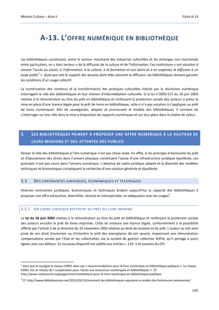 Mission Culture – Acte II Fiche A-13
185
A-13. L’OFFRE NUMÉRIQUE EN BIBLIOTHÈQUE
Les bibliothèques constituent, entre le secteur marchand des industries culturelles et les échanges non marchands
entre particuliers, un « tiers secteur » de la diffusion de la culture et de l'information. Ces institutions « ont vocation à
assurer l’accès au savoir, à l'information, à la culture, à la formation et aux loisirs et à en organiser la diffusion à un
large public
1
». Quel que soit le support des œuvres dont elles assurent la diffusion, les bibliothèques doivent garantir
les conditions d’un usage collectif.
La numérisation des contenus et la transformation des pratiques culturelles induite par la révolution numérique
interrogent le rôle des bibliothèques et leur mission d’intermédiation culturelle. Si la loi n°2003-517 du 18 juin 2003
relative à la rémunération au titre du prêt en bibliothèque et renforçant la protection sociale des auteurs a prévu la
mise en place d’une licence légale pour le prêt de livres en bibliothèque, celle-ci n’a pas vocation à s’appliquer au prêt
de livres numériques. Afin de sauvegarder, adapter et promouvoir le modèle des bibliothèques, il convient de
s’interroger sur leur rôle dans la mise à disposition de supports numériques et sur leur place dans la chaîne de valeur.
1 LES BIBLIOTHÈQUES PEINENT À PROPOSER UNE OFFRE NUMÉRIQUE À LA HAUTEUR DE
LEURS MISSIONS ET DES ATTENTES DES PUBLICS
Penser le rôle des bibliothèques à l’ère numérique n’est pas chose aisée. En effet, si les principes d’exclusivité du prêt
et d’épuisement des droits dans l’univers physique constituent l’assise d’une infrastructure juridique équilibrée, ces
postulats n’ont pas cours dans l’univers numérique. L’absence de cadre juridique adapté et la diversité des modèles
techniques et économiques compliquent la recherche d’une solution générale et équilibrée.
1.1 DES CONTRAINTES JURIDIQUES, ÉCONOMIQUES ET TECHNIQUES
Diverses contraintes juridiques, économiques et techniques brident aujourd’hui la capacité des bibliothèques à
proposer une offre exhaustive, diversifiée, récente et interopérable, en adéquation avec les usages
2
.
1.1.1 UN CADRE JURIDIQUE RESTREINT AU PRÊT DU LIVRE IMPRIMÉ
La loi du 18 juin 2003 relative à la rémunération au titre du prêt en bibliothèque et renforçant la protection sociale
des auteurs encadre le prêt de livres imprimés. Cette loi instaure une licence légale, conformément à la possibilité
offerte par l’article 5 de la directive du 19 novembre 1992 relative au droit de location et de prêt. L’auteur se voit ainsi
privé de son droit d’autoriser ou d’interdire le prêt des exemplaires de son œuvre, moyennant une rémunération
compensatoire versée par l'Etat et les collectivités, via la société de gestion collective SOFIA, qu’il partage à parts
égales avec son éditeur. Ce nouveau dispositif est codifié aux articles L. 133- 1 et suivants du CPI.
1
Ainsi que le souligne le réseau CAREL dans ses « recommandations pour le livre numérique en bibliothèque publique ». Le réseau
CAREL est un réseau de « coopération pour l’accès aux ressources numériques en bibliothèques ». Cf.
http://www.reseaucarel.org/page/recommandations-pour-le-livre-numerique-en-bibliotheque-publique
2
Cf. http://www.bibliobsession.net/2011/03/23/comment-les-bibliotheques-sepuisent-a-rendre-des-forteresses-seduisantes/
 