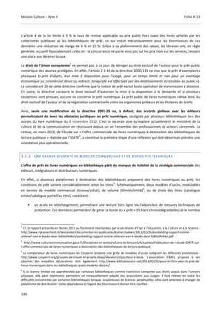 Mission Culture – Acte II Fiche A-13
186
L’article 4 de la loi limite à 9 % le taux de remise applicable au prix public hors taxes des livres achetés par les
collectivités publiques et les bibliothèques de prêt, ce qui induit mécaniquement pour les fournisseurs de ces
dernières une réduction de marge de 6 % et 15 %. Grâce à ce plafonnement des rabais, les libraires ont, en règle
générale, accueilli favorablement cette loi : la concurrence ne porte ainsi pas sur les prix mais sur les services, laissant
une place aux libraires locaux.
Le droit de l'Union européenne
3
ne permet pas, à ce jour, de déroger au droit exclusif de l'auteur pour le prêt public
numérique des œuvres protégées. En effet, l’article 2-1 b) de la directive 2006/115 ne vise que le prêt d’exemplaires
physiques (« prêt d'objets, leur mise à disposition pour l'usage, pour un temps limité et non pour un avantage
économique ou commercial direct ou indirect, lorsqu'elle est effectuée par des établissements accessibles au public »).
Le considérant 10 de cette directive confirme que la notion de prêt exclut toute opération de transmission à distance.
En outre, la directive consacre le droit exclusif d’autoriser la mise à la disposition à la demande et si plusieurs
exceptions sont prévues, aucune ne concerne le prêt numérique. Le prêt public de livres numériques relève donc du
droit exclusif de l’auteur et de la négociation contractuelle entre les organismes prêteurs et les titulaires de droits.
Ainsi, seule une modification de la directive 2001-29 ou, à défaut, des accords globaux avec les éditeurs
permettraient de lever les obstacles juridiques au prêt numérique, soulignés par plusieurs bibliothèques lors des
assises du livre numérique du 8 novembre 2012. C'est la seconde voie qu'explore actuellement le ministère de la
culture et de la communication en réunissant depuis un an l'ensemble des professionnels et acteurs concernés. La
remise, en mars 2013, de l’étude sur « l’offre commerciale de livres numériques à destination des bibliothèques de
lecture publique » réalisée par l’IDATE
4
, a constitué la première étape d'une réflexion qui doit désormais prendre une
orientation plus opérationnelle.
1.1.2 UNE GRANDE DIVERSITÉ DE MODELES COMMERCIAUX ET DE DISPOSITIFS TECHNIQUES
L’offre de prêt de livres numériques en bibliothèque pâtit du manque de lisibilité de la stratégie commerciale des
éditeurs, intégrateurs et distributeurs numériques.
En effet, si plusieurs plateformes à destination des bibliothèques proposent des livres numériques au prêt, les
conditions de prêt varient considérablement selon les titres
5
. Schématiquement, deux modèles d’accès, modulables
en termes de modèle commercial (licence/achat), de volume (illimité/limité)
6
, ou de choix des titres (catalogue
entier/catalogue partiel/au titre), coexistent :
• un accès en téléchargement, permettant une lecture hors ligne via l'adjonction de mesures techniques de
protection. Ces dernières permettent de gérer la durée du « prêt » (fichiers chronodégradables) et le nombre
3
Cf. le rapport présenté en février 2013 au Parlement néerlandais par le secrétaire d’Etat à l’Education, à la Culture et à la Science :
http://www.rijksoverheid.nl/bestanden/documenten-en-publicaties/kamerstukken/2013/02/26/aanbieding-rapport-online-
uitlenen-van-e-books-door-bibliotheken/aanbieding-rapport-online-uitlenen-van-e-books-door-bibliotheken.pdf
4
http://www.culturecommunication.gouv.fr/Disciplines-et-secteurs/Livre-et-lecture2/Actualites/Publication-de-l-etude-IDATE-sur-
l-offre-commerciale-de-livres-numeriques-a-destination-des-bibliotheques-de-lecture-publique.
5
Le comparateur de livres numériques de Couperin propose une grille de modèles d’accès intégrant les différents prestataires :
http://www.couperin.org/groupes-de-travail-et-projets-deap/ebook/comparateur-e-book. L’association CAREL propose à ses
abonnés des enquêtes déclaratives. Voir également http://www.bibliobsession.net/2013/02/22/pour-en-finir-avec-le-pret-de-
livres-numeriques-dans-les-bibliotheques-quels-modeles-dacces/
6
Si la licence limitée est appréhendée par certaines bibliothèques comme restrictive comparée aux droits acquis dans l’univers
physique, elle peut néanmoins permettre un renouvellement adapté des acquisitions aux usages. Il faut relever en outre les
difficultés rencontrées par certaines bibliothèques lorsque, acquéreuses de licences perpétuelles, elles sont amenées à changer de
plateforme de distribution. Cette dépendance à l’égard des fournisseurs devrait être clarifiée.
 