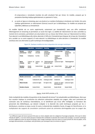 Mission Culture – Acte II Fiche A-13
187
d'« emprunteurs » simultanés (nombre de prêt simultané fixé par titres). Ce modèle, proposé par le
prestataire Numilog implique généralement un paiement à l’acte ;
• un accès en ligne en streaming, pour une durée et un nombre d'utilisateurs simultanés non limités. Cet accès
implique généralement un abonnement (licence) souscrit par la bibliothèque. Ce modèle est proposé par
Cyberlibris, Bibliovox ou Immatériel.fr.
Un modèle hybride est en outre expérimenté, notamment par Immatériel.fr, avec une offre combinant
téléchargement et streaming et permettant un accès hors ligne. La validité de l’abonnement est alors contrôlée au
moment de la connexion, permettant une sécurisation non sur chacun des fichiers mais sur l’abonnement lui-même.
Tout abonné à une bibliothèque elle-même abonnée à l’offre de L’Immatériel peut disposer de la base de L’Immatériel
(et y accéder sur un autre support) s’il reste abonné à sa bibliothèque et cette dernière à L’Immatériel. Ce modèle
constitue ainsi une alternative au prêt numérique chronodégradable.
Figure 10 : Quelques modèles de mise à disposition des ouvrages numériques
Source : étude IDATE précitée, p. 59.
Cette multiplicité des modèles d’acquisition et des dispositifs de lecture
7
est préjudiciable aux bibliothèques. Alors que
leur vocation implique la constitution de collections exhaustives adaptées aux usagers, elles sont contraintes de
contracter avec de nombreux intermédiaires, et ne bénéficient pas d’une offre intelligible. La formation des
personnels des bibliothèques, qui doivent s’adapter à la diversité des outils techniques proposés par les e-
distributeurs, constitue un enjeu crucial. En outre, la diversité des modalités d’accès, d’usage et d’identification, et la
multiplication des supports de consultation constituent autant de contraintes dommageables pour les usagers des
7
Les différents types de lecture peuvent être plus ou moins adaptés selon les catégories d’ouvrages proposées. Ainsi que le relève
l’étude de l’IDATE, « ces trois visions peuvent et doivent être combinées en fonction de la nature des ouvrages. La version numérique
accroit la différence entre les œuvres de fiction, dont l'usage numérique reste (au moins à ce jour) proche de celui du papier, et les
ouvrages documentaires, vie pratique, auto-formation, qui convergent avec les services en ligne ».
 