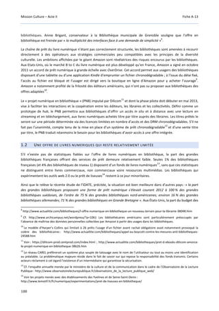 Mission Culture – Acte II Fiche A-13
188
bibliothèques. Annie Brigant, conservateur à la Bibliothèque municipale de Grenoble souligne que l’offre en
bibliothèque est freinée par « la multiplicité des interfaces face à une demande de simplicité »
8
.
La chaîne de prêt du livre numérique n’étant pas correctement structurée, les bibliothèques sont amenées à recourir
directement à des opérateurs aux stratégies commerciales peu compatibles avec les principes de la diversité
culturelle. Les ambitions affichées par le géant Amazon sont révélatrices des risques encourus par les bibliothèques.
Aux Etats-Unis, où le marché B to C du livre numérique est plus développé qu’en France, Amazon a signé en octobre
2011 un accord de prêt numérique à grande échelle avec OverDrive. Cet accord permet aux usagers des bibliothèques
disposant d’une tablette ou d’une application Kindle d’emprunter un fichier chronodégradable ; à l’issue du délai fixé,
l’accès au fichier est bloqué et l’usager est dirigé vers la boutique en ligne d’Amazon pour y acheter l’ouvrage
9
.
Amazon a notamment profité de la frilosité des éditeurs américains, qui n’ont pas su proposer aux bibliothèques des
offres adaptées
10
.
Le « projet numérique en bibliothèque » (PNB) impulsé par Dilicom
11
et dont la phase pilote doit débuter en mai 2013,
vise à faciliter les interactions et la coopération entre les éditeurs, les libraires et les collectivités. Défini comme un
prototype de hub, le PNB permettra aux bibliothèques d’offrir un accès in situ et à distance avec une lecture en
streaming et en téléchargement, aux livres numériques achetés titre par titre auprès des libraires. Les titres prêtés le
seront sur une période déterminée via des licences limitées en nombre d’accès et des DRM chronodégradables. S’il ne
fait pas l’unanimité, compte tenu de la mise en place d’un système de prêt chronodégradable
12
et d’une vente titre
par titre, le PNB traduit néanmoins le besoin pour les bibliothèques d’avoir accès à une offre intégrée.
1.2 UNE OFFRE DE LIVRES NUMERIQUES QUI RESTE RELATIVEMENT LIMITÉE
S’il n’existe pas de statistiques fiables sur l’offre de livres numériques en bibliothèque, la part des grandes
bibliothèques françaises offrant des services de prêt demeure relativement faible. Seules 1% des bibliothèques
françaises (et 4% des bibliothèques de niveau 1) disposent d’un fonds de livres numériques
13
, sans que ces statistiques
ne distinguent entre livres commerciaux, non commerciaux voire ressources multimédias. Les bibliothèques qui
expérimentent les outils web 2.0 ou le prêt de liseuses
14
restent à ce jour minoritaires.
Ainsi que le relève la récente étude de l’IDATE, précitée, la situation est bien meilleure dans d’autres pays : « la part
des grandes bibliothèques proposant une forme de prêt numérique s'élevait courant 2012 à 100 % des grandes
bibliothèques suédoises, de l'ordre de 75 % des grandes bibliothèques nord-américaines; environ 16 % des grandes
bibliothèques allemandes; 71 % des grandes bibliothèques en Grande Bretagne ». Aux États-Unis, la part du budget des
8
http://www.actualitte.com/bibliotheques/l-offre-numerique-en-bibliotheque-un-nouveau-terrain-pour-la-librairie-38048.htm
9
Cf. http://www.archicampus.net/wordpress/?p=1061 Les bibliothécaires américains sont particulièrement préoccupés par
l’absence de maîtrise des données personnelles collectées par Amazon à partir des usages dans les bibliothèques.
10
Le modèle d'Harper's Collins qui limitait à 26 prêts l'usage d'un fichier avant rachat obligatoire avait notamment provoqué la
colère des bibliothécaires : http://www.actualitte.com/bibliotheques/appel-au-boycott-contre-les-mesures-anti-bibliotheques-
24588.htm
11
Voir : https://dilicom-prod.centprod.com/index.html ; http://www.actualitte.com/bibliotheques/pret-d-ebooks-dilicom-amorce-
le-projet-numerique-en-bibliotheque-38626.htm
12
Le réseau CAREL préfèrerait un système plus souple de tatouage avec le nom de l’utilisateur ou tout au moins une identification
au préalable. La problématique majeure réside dans le fait de savoir sur qui repose la responsabilité des fonds transmis. Certains
acteurs réclament à cet égard l’existence d’un intermédiaire qui garantisse la sécurisation.
13
Cf. l'enquête annuelle menée par le ministère de la culture et de la communication dans le cadre de l'Observatoire de la Lecture
Publique : http://www.observatoirelecturepublique.fr/observatoire_de_la_lecture_publique_web/
14
Voir les projets menés avec des établissements des Yvelines et de Seine-Saint-Denis :
http://www.lemotif.fr/fr/numerique/experimentations/pret-de-liseuses-en-bibliotheque/
 