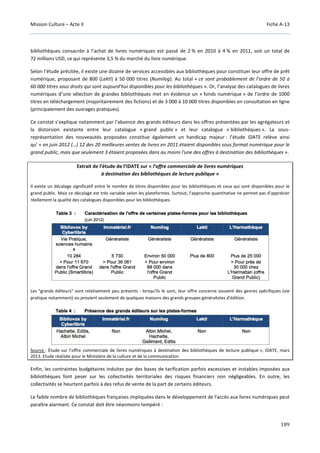Mission Culture – Acte II Fiche A-13
189
bibliothèques consacrée à l’achat de livres numériques est passé de 2 % en 2010 à 4 % en 2011, soit un total de
72 millions USD, ce qui représente 3,5 % du marché du livre numérique.
Selon l’étude précitée, il existe une dizaine de services accessibles aux bibliothèques pour constituer leur offre de prêt
numérique, proposant de 800 (Lekti) à 50 000 titres (Numilog). Au total « ce sont probablement de l’ordre de 50 à
60 000 titres sous droits qui sont aujourd’hui disponibles pour les bibliothèques ». Or, l’analyse des catalogues de livres
numériques d’une sélection de grandes bibliothèques met en évidence un « fonds numérique » de l’ordre de 1000
titres en téléchargement (majoritairement des fictions) et de 3 000 à 10 000 titres disponibles en consultation en ligne
(principalement des ouvrages pratiques).
Ce constat s’explique notamment par l’absence des grands éditeurs dans les offres présentées par les agrégateurs et
la distorsion existante entre leur catalogue « grand public » et leur catalogue « bibliothèques ». La sous-
représentation des nouveautés proposées constitue également un handicap majeur : l’étude IDATE relève ainsi
qu’ « en juin 2012 (…) 12 des 20 meilleures ventes de livres en 2011 étaient disponibles sous format numérique pour le
grand public, mais que seulement 3 étaient proposées dans au moins l'une des offres à destination des bibliothèques ».
Extrait de l’étude de l’IDATE sur « l’offre commerciale de livres numériques
à destination des bibliothèques de lecture publique »
Il existe un décalage significatif entre le nombre de titres disponibles pour les bibliothèques et ceux qui sont disponibles pour le
grand public. Mais ce décalage est très variable selon les plateformes. Surtout, l'approche quantitative ne permet pas d'apprécier
réellement la qualité des catalogues disponibles pour les bibliothèques.
Les "grands éditeurs" sont relativement peu présents : lorsqu'ils le sont, leur offre concerne souvent des genres spécifiques (vie
pratique notamment) ou provient seulement de quelques maisons des grands groupes généralistes d'édition.
Source : Étude sur l’offre commerciale de livres numériques à destination des bibliothèques de lecture publique », IDATE, mars
2013. Etude réalisée pour le Ministère de la culture et de la communication
Enfin, les contraintes budgétaires induites par des bases de tarification parfois excessives et instables imposées aux
bibliothèques font peser sur les collectivités territoriales des risques financiers non négligeables. En outre, les
collectivités se heurtent parfois à des refus de vente de la part de certains éditeurs.
Le faible nombre de bibliothèques françaises impliquées dans le développement de l'accès aux livres numériques peut
paraître alarmant. Ce constat doit être néanmoins tempéré :
 