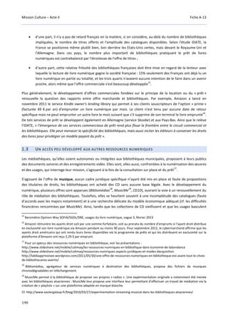 Mission Culture – Acte II Fiche A-13
190
• d’une part, il n'y a pas de retard français en la matière, si on considère, au-delà du nombre de bibliothèques
impliquées, le nombre de titres offerts et l'amplitude des catalogues disponibles. Selon l'étude IDATE, la
France se positionne même plutôt bien, loin derrière les Etats-Unis certes, mais devant le Royaume-Uni et
l'Allemagne. Dans ces pays, le nombre plus important de bibliothèques pratiquant le prêt de livres
numériques est contrebalancé par l'étroitesse de l'offre de titres ;
• d’autre part, cette relative frilosité des bibliothèques françaises doit être mise en regard de la lenteur avec
laquelle la lecture de livre numérique gagne la société française : 15% seulement des Français ont déjà lu un
livre numérique en partie ou totalité, et les trois quarts n'avaient aucune intention de le faire dans un avenir
proche, alors même que l'offre commerciale s'est beaucoup développée
15
.
Plus généralement, le développement d’offres commerciales fondées sur le principe de la location ou du « prêt »
renouvelle la question des rapports entre offre marchande et bibliothèques. Par exemple, Amazon a lancé en
novembre 2011 le service Kindle owner's lending library qui permet à ses clients souscripteurs de l'option « prime »
(facturée 49 € par an) d'emprunter un livre numérique par mois. Le client n'est tenu par aucune date de retour
spécifique mais ne peut emprunter un autre livre le mois suivant que s'il supprime de son terminal le livre emprunté
16
.
De tels services de prêt se développent également en Allemagne (service Skoobe) et aux Pays-Bas. Ainsi que le relève
l’IDATE, « l’émergence de ces services commerciaux de prêt rend plus floue la frontière entre le circuit commercial et
les bibliothèques. Elle peut menacer la spécificité des bibliothèques, mais aussi inciter les éditeurs à conserver les droits
des livres pour privilégier un modèle payant du prêt ».
1.3 UN ACCÈS PEU DÉVELOPPÉ AUX AUTRES RESSOURCES NUMERIQUES
Les médiathèques, qu’elles soient autonomes ou intégrées aux bibliothèques municipales, proposent à leurs publics
des documents sonores et des enregistrements vidéo. Elles sont, elles aussi, confrontées à la numérisation des œuvres
et des usages, qui interroge leur mission, s’agissant à la fois de la consultation sur place et du prêt
17
.
S’agissant de l’offre de musique, aucun cadre juridique spécifique n’ayant été mis en place et faute de propositions
des titulaires de droits, les bibliothèques ont acheté des CD sans aucune base légale. Avec le développement du
numérique, plusieurs offres sont apparues (Bibliomédias
18
, MusicMe
19
, CD1D), ouvrant la voie à un renouvellement du
rôle de médiation des bibliothèques. Toutefois, elles se heurtent souvent à une incomplétude des catalogues (faute
d’accords avec les majors notamment) et à une recherche délicate du modèle économique adéquat (cf. les difficultés
financières rencontrées par MusicMe). Ainsi, tandis que les collections de CD vieillissent et que les usages basculent
15
Baromètre Opinion Way SOFIA/SGDL/SNE, usages du livre numérique, vague 3, février 2013
16
Amazon rémunère les ayants droit soit par une somme forfaitaire, soit au prorata du nombre d'emprunts si l'ayant droit distribue
en exclusivité son livre numérique via Amazon pendant au moins 90 jours. Pour septembre 2012, le cybermarchand affirme que les
ayants droit américains qui ont rendu leurs livres disponibles via le programme de prêts et qui les distribuent en exclusivité sur la
plateforme d'Amazon ont reçu 2,29 $ par emprunt.
17
Pour un aperçu des ressources numériques en bibliothèque, voir les présentations :
http://www.slideshare.net/mobile/calimaq/les-ressources-numriques-en-bibliothque-dans-lconomie-de-labondance
http://www.slideshare.net/mobile/calimaq/ressources-numriques-aspects-juridiques-et-modes-dacquisition
http://labibapprivoisee.wordpress.com/2011/05/30/une-offre-de-ressources-numeriques-en-bibliotheque-est-avant-tout-le-choix-
de-bibliothecaires-avertis/
18
Bibliomédias, agrégateur de services numériques à destination des bibliothèques, propose des fichiers de musiques
chronodégradables en téléchargement.
19
MusicMe permet à la bibliothèque de proposer ses propres « radios ». Une expérimentation originale a notamment été menée
avec les bibliothèques alsaciennes : MusicMe leur propose une interface leur permettant d’effectuer un travail de médiation via la
création de « playlists » sur une plateforme adaptée en marque blanche.
Cf. http://www.xaviergalaup.fr/blog/2010/03/27/experimentation-streaming-musical-dans-les-bibliotheques-alsaciennes/
 