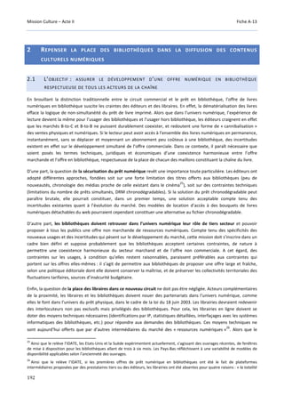 Mission Culture – Acte II Fiche A-13
192
2 REPENSER LA PLACE DES BIBLIOTHÈQUES DANS LA DIFFUSION DES CONTENUS
CULTURELS NUMÉRIQUES
2.1 L’OBJECTIF : ASSURER LE DÉVELOPPEMENT D’UNE OFFRE NUMÉRIQUE EN BIBLIOTHÈQUE
RESPECTUEUSE DE TOUS LES ACTEURS DE LA CHAÎNE
En brouillant la distinction traditionnelle entre le circuit commercial et le prêt en bibliothèque, l’offre de livres
numériques en bibliothèque suscite les craintes des éditeurs et des libraires. En effet, la dématérialisation des livres
efface la logique de non-simultanéité du prêt de livre imprimé. Alors que dans l’univers numérique, l’expérience de
lecture devient la même pour l’usager des bibliothèques et l’usager hors bibliothèque, les éditeurs craignent en effet
que les marchés B-to-C et B-to-B ne puissent durablement coexister, et redoutent une forme de « cannibalisation »
des ventes physiques et numériques. Si le lecteur peut avoir accès à l’ensemble des livres numériques en permanence,
instantanément, sans se déplacer et moyennant un abonnement peu coûteux à une bibliothèque, des incertitudes
existent en effet sur le développement simultané de l’offre commerciale. Dans ce contexte, il paraît nécessaire que
soient posés les termes techniques, juridiques et économiques d’une coexistence harmonieuse entre l’offre
marchande et l’offre en bibliothèque, respectueuse de la place de chacun des maillons constituant la chaîne du livre.
D’une part, la question de la sécurisation du prêt numérique revêt une importance toute particulière. Les éditeurs ont
adopté différentes approches, fondées soit sur une forte limitation des titres offerts aux bibliothèques (peu de
nouveautés, chronologie des médias proche de celle existant dans le cinéma
25
), soit sur des contraintes techniques
(limitations du nombre de prêts simultanés, DRM chronodégradables). Si la solution du prêt chronodégradable peut
paraître brutale, elle pourrait constituer, dans un premier temps, une solution acceptable compte tenu des
incertitudes existantes quant à l’évolution du marché. Des modèles de location d’accès à des bouquets de livres
numériques détachables du web pourraient cependant constituer une alternative au fichier chronodégradable.
D’autre part, les bibliothèques doivent retrouver dans l’univers numérique leur rôle de tiers secteur et pouvoir
proposer à tous les publics une offre non marchande de ressources numériques. Compte tenu des spécificités des
nouveaux usages et des incertitudes qui pèsent sur le développement du marché, cette mission doit s’inscrire dans un
cadre bien défini et suppose probablement que les bibliothèques acceptent certaines contraintes, de nature à
permettre une coexistence harmonieuse du secteur marchand et de l’offre non commerciale. A cet égard, des
contraintes sur les usages, à condition qu’elles restent raisonnables, paraissent préférables aux contraintes qui
portent sur les offres elles-mêmes : il s’agit de permettre aux bibliothèques de proposer une offre large et fraîche,
selon une politique éditoriale dont elle doivent conserver la maîtrise, et de préserver les collectivités territoriales des
fluctuations tarifaires, sources d’insécurité budgétaire.
Enfin, la question de la place des libraires dans ce nouveau circuit ne doit pas être négligée. Acteurs complémentaires
de la proximité, les libraires et les bibliothèques doivent nouer des partenariats dans l’univers numérique, comme
elles le font dans l’univers du prêt physique, dans le cadre de la loi du 18 juin 2003. Les librairies devraient redevenir
des interlocuteurs non pas exclusifs mais privilégiés des bibliothèques. Pour cela, les librairies en ligne doivent se
doter des moyens techniques nécessaires (identifications par IP, statistiques détaillées, interfaçages avec les systèmes
informatiques des bibliothèques, etc.) pour répondre aux demandes des bibliothèques. Ces moyens techniques ne
sont aujourd’hui offerts que par d’autres intermédiaires du marché des « ressources numériques »
26
. Alors que le
25
Ainsi que le relève l’IDATE, les Etats-Unis et la Suède expérimentent actuellement, s’agissant des ouvrages récentes, de fenêtres
de mise à disposition pour les bibliothèques allant de trois à six mois. Les Pays-Bas réfléchissent à une variabilité de modèles de
disponibilité applicables selon l’ancienneté des ouvrages.
26
Ainsi que le relève l’IDATE, si les premières offres de prêt numérique en bibliothèques ont été le fait de plateformes
intermédiaires proposées par des prestataires tiers ou des éditeurs, les librairies ont été absentes pour quatre raisons : « la totalité
 