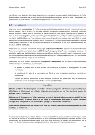 Mission Culture – Acte II Fiche A-13
193
marché BtoC reste largement dominé par les plateformes américaines (Amazon, Apple), le développement de l’offre
en bibliothèque représente une occasion pour les libraires de se positionner sur le marché BtoB. L’attachement des
professionnels et des élus locaux à ces commerces de proximité va dans ce sens.
2.2 LES MODALITÉS
En premier lieu, le cadre juridique de l’offre numérique en bibliothèque doit être sécurisé. Il convient d’inciter les
éditeurs français à mettre en place, sur une base volontaire, une gestion collective du prêt numérique, comme les
éditeurs de presse l’ont fait pour les panoramas de presse numérique. Cette gestion collective devrait permettre la
mise en place d’accords globaux, soutenus par l’Etat, permettant de sécuriser juridiquement les usages collectifs non
marchands des bibliothèques sur l’ensemble des ressources numériques (livres, musique, vidéo, jeux vidéo). Au cas où
les solutions contractuelles montreraient leurs limites, il conviendrait d’inciter à l’ouverture d’une réflexion à l’échelle
communautaire sur l’avenir du prêt de ressources numériques en bibliothèque, en vue d’une éventuelle révision des
directives 2001/29 et 2006/115.
En deuxième lieu, la mission recommande d’encourager le développement d’offres reposant sur un contrôle d’accès à
l’abonnement (plutôt qu’au fichier) et sur des DRM de type “tatouage numérique” moins intrusifs pour les lecteurs et
plus faciles à gérer par les bibliothèques. L'obligation des éditeurs de fournir une offre claire, transparente et non
discriminatoire spécifique en direction des bibliothèques et distincte de l’offre destinée au marché B to C pourrait être
inscrite dans la loi sur le prix unique du livre numérique.
En troisième lieu, il est proposé d’inscrire dans les dispositifs d’aide publique une incitation au développement de
l’offre numérique en bibliothèque, et par exemple :
- de prendre en compte, dans les aides du CNL aux bibliothèques, le soutien au développement de l’offre
numérique ;
- de conditionner les aides à la numérisation du CNL à la mise à disposition des livres numérisés en
bibliothèque ;
- d’inciter les librairies bénéficiaires d’aides publiques à conclure des partenariats avec les collectivités
territoriales pour le développement de l’offre numérique en bibliothèque.
Propositions
23.Inciter les éditeurs à mettre en place, sur une base volontaire, une gestion collective des usages numériques en
bibliothèques. A défaut, ouvrir une réflexion à l’échelle communautaire, en vue d’une éventuelle révision des
directives 2001/29 et 2006/115.
24.Encourager le développement d’offres reposant sur un contrôle d’accès à l’abonnement et sur des DRM de type
“tatouage numérique” et modifier la loi sur le prix unique du livre numérique pour obliger les éditeurs à proposer
une offre claire, transparente et non discriminatoire spécifique en direction des bibliothèques.
25.Inscrire dans les dispositifs d’aide publique (CNL, aides aux librairies) une incitation au développement de l’offre
numérique en bibliothèque.
du catalogue de la plateforme peut-être par définition accessible aux bibliothèques, qui n'a pas à passer commande pour accéder
aux titres (cas de la Suède); la souscription à un service qui inclut la plateforme technique implique que l'achat des titres s'inscrit
nécessairement dans le cadre du catalogue proposé par la plate- forme; les formules de bouquets sont peu compatibles avec le
recours à un libraire; la pauvreté même des catalogues peut limiter la valeur ajouter de l'intervention d'un libraire ».
 