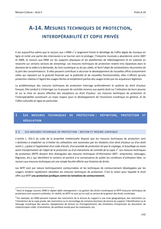 Mission Culture – Acte II Fiche A-14
195
A-14. MESURES TECHNIQUES DE PROTECTION,
INTEROPÉRABILITÉ ET COPIE PRIVÉE
Il est aujourd’hui admis que le recours aux « DRM »
1
a largement freiné le décollage de l’offre légale de musique en
ligne et incité une partie des internautes à se tourner vers le piratage ; l’industrie musicale a abandonné, entre 2007
et 2009, le recours aux DRM sur les supports physiques et les plateformes de téléchargement (il en subsiste en
revanche sur certains services de streaming). Les mesures techniques de protection restent très répandues dans le
domaine de la vidéo à la demande, du livre numérique ou du jeu vidéo, et font l’objet de contestations récurrentes de
la part des consommateurs. Si elles peuvent contribuer à sécuriser le développement de nouvelles offres (notamment
celles qui reposent sur la gratuité financée par la publicité) et de nouvelles fonctionnalités, elles n’offrent qu’une
protection relative à l’égard des usages illicites et empêchent parfois des usages licites par les acquéreurs légitimes.
La problématique des mesures techniques de protection interroge profondément le système du droit d’auteur
français. Elle conduit à s’interroger sur le pouvoir de contrôle reconnu aux ayants droit sur l’utilisation de leurs œuvres
et sur la mise en œuvre effective des exceptions au droit d’auteur. Les mesures techniques de protection et
l’interopérabilité constituent un enjeu majeur pour le développement de l’économie numérique en général, et de
l’offre culturelle en ligne en particulier.
1 LES MESURES TECHNIQUES DE PROTECTION : DÉFINITION, PROTECTION ET
RÉGULATION
1.1 LES MESURES TECHNIQUE DE PROTECTION : NOTION ET RÉGIME JURIDIQUE
L’article L. 331-5 du code de la propriété intellectuelle dispose que les mesures techniques de protection sont
« destinées à empêcher ou à limiter les utilisations non autorisées par les titulaires d'un droit d'auteur ou d'un droit
voisin (…) grâce à l'application d'un code d'accès, d'un procédé de protection tel que le cryptage, le brouillage ou toute
autre transformation de l'objet de la protection ou d'un mécanisme de contrôle de la copie »
2
. Les mesures techniques
de protection (MTP) doivent être distinguées des mesures techniques d’information (MTI : empreintes, tatouages,
filigranes, etc.), qui identifient le contenu et portent à la connaissance du public les conditions d’utilisation liées. Le
recours aux mesures techniques est une simple faculté offerte aux titulaires de droits.
Les MTP sont par nature techniquement contournables et les techniques de contournement développées par les
usagers rendent rapidement obsolètes les mesures techniques de protection. C’est la raison pour laquelle le droit
offre aux MTP une protection juridique contre les tentatives de contournement.
1
Dans le langage courant, DRM (« digital rights management » ou gestion des droits numériques) et MTP (mesures techniques de
protection) sont souvent confondus. En réalité, les MTP ne sont qu’un outil au service de la gestion des droits numérique.
2
Par exemple, les DRM peuvent imposer des restrictions de la lecture du support à une zone géographique, des restrictions ou
l’interdiction de la copie privée, des restrictions ou le verrouillage de certaines fonctions de lecture du support, l’identification ou le
tatouage numérique des œuvres, équipements de lecture ou d’enregistrement, des limitations d’impression du document, de
citation/copier-coller, d’annotation, de synthèse vocale pour les malvoyants, etc.
 