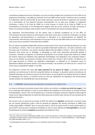 Mission Culture – Acte II Fiche A-14
196
La protection juridique des mesures techniques a vu le jour en droit européen avec la directive du 14 mai 1991 sur les
programmes d’ordinateur, consolidée par la directive du 23 avril 2009, et dont l’article 7 interdit la mise en circulation
ou la détention à des fins commerciales de tout moyen ayant pour seul but de faciliter la suppression non autorisée
ou la neutralisation de tout dispositif technique éventuellement mis en place pour protéger un programme
d’ordinateur. L’article 11 du Traité de l’OMPI sur le droit d’auteur et l’article 18 du Traité de l’OMPI sur les
interprétations et exécutions et les phonogrammes obligent, dans des termes similaires, les États contractants à
prévoir une protection juridique et des sanctions contre la neutralisation des mesures techniques efficaces.
Ces dispositions anti-contournement ont été reprises dans la directive européenne du 22 mai 2001 sur
l’harmonisation de certains aspects du droit d’auteur et des droits voisins dans la société de l’information, qui élargit
les dispositions anti-contournement en sanctionnant la fabrication et la commercialisation de dispositifs de
contournement. Cette directive a été transposée en France par la loi du 1er août 2006 relative au droit d’auteur et aux
droits voisins dans la société de l’information dite loi DADVSI.
Ainsi, le code de la propriété intellectuelle assimile le contournement d’une mesure technique de protection à un acte
de contrefaçon. L’article L. 335-3-1 du code de la propriété intellectuelle interdit ainsi « de porter sciemment, à des
fins autres que la recherche, à une mesure technique efficace telle que définie à l’article L. 331-5, afin d’altérer la
protection d’une œuvre par un décodage, un décryptage ou toute autre intervention personnelle destinée à
contourner, neutraliser ou supprimer un mécanisme de protection ou de contrôle, lorsque cette atteinte est réalisée
par d’autres moyens que l’utilisation d’une application technologique, d’un dispositif ou d’un composant existant »
conçus en vue d’altérer une protection technique. Dans le même sens, l’article R. 335-3 interdit « de détenir en vue
d’un usage personnel ou d’utiliser une application technologique, un dispositif ou un composant conçus ou
spécialement adaptés pour porter atteinte à une mesure technique » de protection, de même que de « recourir à un
service conçu ou spécialement adapté » à cet effet.
Cet empilement normatif fait naître une triple protection
3
sur les œuvres de l’esprit. La première couche de
protection est constituée par le droit de la propriété littéraire et artistique. La deuxième couche est formée par les
dispositifs techniques qui viennent au secours du droit d’auteur, en vue de garantir aux titulaires de droits la maîtrise
de l’exploitation des œuvres. La troisième couche est celle que représentent les dispositions anti-contournement
censées remédier à la vulnérabilité des mesures techniques.
1.2 L’HADOPI, RÉGULATEUR DES MESURES TECHNIQUES DE PROTECTION
Les mesures techniques de protection peuvent dans certains cas constituer une entorse aux droits des usagers. C’est
le cas lorsqu’elles font obstacle à la mise en œuvre effective des exceptions au droit d’auteur ou qu’elles entravent
l’interopérabilité. L’article L 331-5 du CPI dispose que « les mesures techniques ne peuvent s'opposer au libre usage de
l'œuvre ou de l'objet protégé dans les limites des droits prévus par le présent code, ainsi que de ceux accordés par les
détenteurs de droits ».
Pour assurer la mise en œuvre de ce principe, les MTP font l’objet d’une régulation, assurée dans un premier temps
par une autorité spécialement créée à cette fin (Autorité de régulation des mesures techniques ou ARMT) puis
confiée, depuis 2009, à l’HADOPI
4
. Ainsi, en vertu des articles L. 331-31 et suivants du CPI, la haute autorité veille à ce
que les MTP n’aient pas pour conséquence d’empêcher la mise en œuvre effective de l’interopérabilité ou de priver
les bénéficiaires de certaines exceptions expressément énumérées (cf. infra).
3
Ainsi que relevé par monsieur Mahmadane DIENG, dans sa thèse de doctorat en droit privé soutenue le 30 novembre 2012,
« Exceptions au droit d’auteur et mesures techniques de protection ». Voir en ce sens V. X. Linant de Bellefonds, « Triple blindage »,
CCE, juillet-août 2004, repère 7, p. 3.
4
Les développements qui suivent s’appuient sur une contribution remise à la mission par l’Hadopi.
 