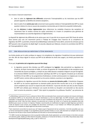 Mission Culture – Acte II Fiche A-14
197
Ces missions s’exercent notamment :
• dans le cadre du règlement des différends concernant l’interopérabilité ou les restrictions que les MTP
peuvent apporter au bénéfice de certaines exceptions ;
• dans le cadre d’une saisine pour avis concernant toute question relative à l’interopérabilité des MTP ou toute
question relative à la mise en œuvre des exceptions mentionnées par le Code de la propriété intellectuelle ;
• par des décisions à valeur réglementaire (pour déterminer les modalités d’exercice des exceptions et
notamment fixer le nombre minimal de copies autorisées) et à travers la compétence plus générale de
recommandation aux autorités législatives et réglementaires.
Le dispositif de règlement des différends et de saisine pour avis n’a pas été mis en œuvre avant 2012 faute de saisine.
Deux saisines pour avis ont récemment permis à l’Hadopi de s’engager dans l’exercice de sa compétence de
régulateur des MTP. La première, émanant de la Bibliothèque nationale de France (BnF), concerne les entraves que les
MTP peuvent créer à la gestion du dépôt légal
5
, la seconde, déposée par VideoLan, renvoie à la conciliation des MTP et
de l’interopérabilité (cf. infra).
1.3 UNE RÉGULATION QUI MÉRITERAIT D’ÊTRE RENFORCÉE
Les limites posées par le cadre juridique en vigueur à la compétence du régulateur l’empêchent de jouer pleinement
son rôle. Afin de mieux réguler le recours aux MTP et de défendre les droits des usagers, ces limites pourraient être
levées.
D’une part, le périmètre de la régulation pourrait être élargi :
• la régulation pourrait être étendue aux MTP protégeant les logiciels. Cela permettrait au régulateur en
d’exercer, de façon harmonisée et lisible, sa mission de garantie de l’interopérabilité et des exceptions pour
l’ensemble des œuvres protégées, y compris les jeux vidéo (œuvres complexes intégrant une part de logiciel).
Si la directive DADVSI maintient la protection spécifique des MTP sur les logiciels introduite par la directive
91/250 du 14 mai 1991 sur les programmes d’ordinateurs, le droit communautaire ne s’oppose pas à ce que
ces MTP soient, comme celles qui portent sur les autres créations, soumises à une régulation ;
• la compétence du régulateur pourrait être étendue aux œuvres du domaine public. L’interdiction d’apposer
des MTP sur les œuvres appartenant au domaine public pourrait être inscrite dans la loi, et le régulateur
serait compétent pour assurer le respect de cette interdiction. Il pourrait ainsi être saisi des cas dans lesquels
les MTP sont utilisées pour réinstaurer une couche de droits ou récupérer une exclusivité sur des œuvres
dont la durée de protection a expiré
6
. Cela rejoint la proposition du professeur Dusollier
7
, qui préconise de
5
La Bibliothèque nationale de France a adressé en février 2012 une demande d’avis concernant la présence de mesures techniques
de protection (MTP) sur les documents dont elle est destinataire au titre du dépôt légal. Ces MTP entravent, voire rendent
impossible, la reproduction des documents et limitent en outre l’installation des documents sur les postes de consultation mis à
disposition par la BnF. Elles font donc obstacle à la pérennité de la mission de la BnF, et à l’exercice des exceptions dont elle
bénéficie pour assurer sa mission. En réponse, l’Hadopi a recommandé une modification du régime du dépôt légal pour permette à
la BnF de disposer d’une version non protégée des documents numériques, ce qui implique une réflexion plus globale sur le
périmètre et les modalités du dépôt légale des documents numériques.
6
Sont notamment concernées les œuvres qui, de l’origine jusqu’à l’épuisement de leur protection, n’ont été accessibles que sous
un format techniquement protégé. Si ces hypothèses peuvent paraître limitées à ce jour, elles devraient se multiplier dès lors que
les œuvres sont de plus en plus souvent distribuées ab initio dans un format technique protégé.
7
Cf. OMPI, Comité du développement et de la propriété intellectuelle, Etude exploratoire sur le droit d’auteur et les droits connexes
et le domaine public, établie par Mme Séverine Dusollier, professeur à l’Université de Namur, 6 mai 2001, http://www.wipo.int/ip-
development/fr/agenda/pdf/scoping_study_cr.pdf. Cf. fiche C-12.
 