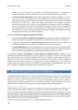 Mission Culture – Acte II Fiche A-14
198
modifier les traités de l’OMPI en vue d’interdire tout empêchement technique à la reproduction, la
communication publique ou la mise à disposition d’une œuvre qui est tombée dans le domaine public ;
• les mesures techniques d’information pourraient être intégrées dans le champ de la régulation. Les mesures
techniques d’information sont définies comme toute information sous forme électronique fournie par un
titulaire de droits pour permettre d’identifier un contenu ou toute information sur les conditions et modalités
d’utilisation d’un contenu (art. L. 331-11 CPI). Relèvent notamment de cette catégorie les outils de
reconnaissance de contenus mis en place par certaines plateformes pour détecter les contenus protégés (ex :
Content ID sur Youtube). Il arrive que ces outils identifient abusivement un contenu comme correspondant à
une œuvre protégée, entraînant ainsi son retrait injustifié (cf. l’exemple récent d’une vidéo du robot de la
NASA, Curiosity, sur laquelle une chaîne de télévision avait apposé une signature électronique). De tels abus
devraient pouvoir donner lieu à une saisine du régulateur.
D’autre part, les pouvoirs du régulateur pourraient être renforcés :
• il conviendrait de permettre au régulateur de s’autosaisir afin notamment de protéger les intérêts du public
lorsque des pratiques sont suspectées de porter atteinte à l’interopérabilité ou à l’exercice des exceptions.
• Le régulateur pourrait être doté d’un pouvoir d’instruction permettant l’accès à toutes les informations utiles
au règlement du différend dont il est saisi ou à la préparation de l’avis qui lui est demandé.
• Le pouvoir réglementaire pourrait être complété par des instruments de droit souple, se traduisant par des
guides de bonnes pratiques ou des recommandations, plus adaptés à ce domaine très technique et mouvant.
De tels instruments seraient élaborés en étroit dialogue avec les différents acteurs concernés.
Il serait logique de confier cette régulation au Conseil supérieur de l’audiovisuel (CSA), en cohérence avec la
compétence de régulation de l’offre légale que la mission propose de lui confier (cf. fiche A-9). Le CSA dispose déjà
d’une compétence en la matière, puisqu’il est chargé de veiller à ce que les éditeurs et les distributeurs de services de
télévision ne recourent pas à des mesures techniques qui auraient pour effet de priver le public du bénéfice de
l'exception pour copie privée, y compris sur un support et dans un format numérique (art. L. 331-9 du CPI)
8
. Au
surplus, compte tenu des enjeux de concurrence inhérents à la problématique de l’interopérabilité (cf. infra), le CSA
pourra s’appuyer sur le dialogue qu’il entretient déjà avec l’Autorité de la concurrence
9
.
2 MESURES TECHNIQUES DE PROTECTION ET INTEROPERABILITE
L’interopérabilité peut être définie comme « la capacité que possède un produit ou un système, dont le interfaces sont
intégralement connues, à fonctionner avec d'autres produits ou systèmes existants ou futurs et ce sans restriction
d'accès ou de mise en œuvre »
10
. Concrètement, pour l’usager, l’interopérabilité consiste à pouvoir a acheter un
contenu auprès de n'importe quel vendeur, le lire sur n'importe quel terminal, y adosser n'importe quel service, être
certain de toujours pouvoir lire ce contenu dix ans plus tard et de pouvoir le léguer à ses descendants.
8
Comme indiqué par le CSA dans sa contribution à la réflexion sur l’évolution de la régulation de l’audiovisuel et des
communications électroniques publiée en octobre 2012, la copie privée est un « sujet d’intérêt commun » entre lui et l’Hadopi.
9
Le CSA est saisi pour avis des affaires relevant du secteur audiovisuel portées devant l’Autorité de la concurrence. Il peut saisir
pour avis l’Autorité de la concurrence des questions de concurrence et de concentration dont il a connaissance dans le secteur de
la radio, de la télévision et des services de médias audiovisuels à la demande (article 41-4 de la loi du 30 septembre 1986). En
outre, le CSA peut adresser des recommandations au Gouvernement pour le développement de la concurrence dans les activités de
radio et de télévision (article 17 de la loi du 30 septembre 1986).
10
Définition de l’encyclopédie libre Wikipedia : http://fr.wikipedia.org/wiki/Interopérabilité.
 