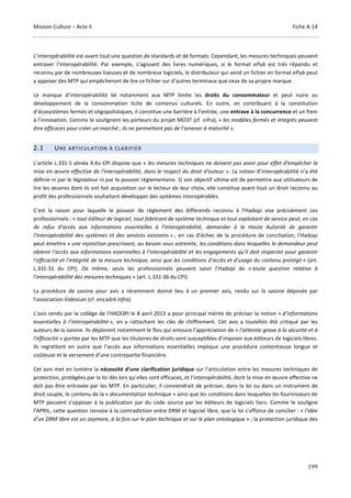 Mission Culture – Acte II Fiche A-14
199
L’interopérabilité est avant tout une question de standards et de formats. Cependant, les mesures techniques peuvent
entraver l’interopérabilité. Par exemple, s’agissant des livres numériques, si le format ePub est très répandu et
reconnu par de nombreuses liseuses et de nombreux logiciels, le distributeur qui vend un fichier en format ePub peut
y apposer des MTP qui empêcheront de lire ce fichier sur d’autres terminaux que ceux de sa propre marque.
Le manque d’interopérabilité lié notamment aux MTP limite les droits du consommateur et peut nuire au
développement de la consommation licite de contenus culturels. En outre, en contribuant à la constitution
d’écosystèmes fermés et oligopolistiques, il constitue une barrière à l’entrée, une entrave à la concurrence et un frein
à l’innovation. Comme le soulignent les porteurs du projet MO3T (cf. infra), « les modèles fermés et intégrés peuvent
être efficaces pour créer un marché ; ils ne permettent pas de l’amener à maturité ».
2.1 UNE ARTICULATION À CLARIFIER
L’article L.331-5 alinéa 4 du CPI dispose que « les mesures techniques ne doivent pas avoir pour effet d'empêcher la
mise en œuvre effective de l'interopérabilité, dans le respect du droit d'auteur ». La notion d’interopérabilité n’a été
définie ni par le législateur ni par le pouvoir réglementaire. Si son objectif ultime est de permettre aux utilisateurs de
lire les œuvres dont ils ont fait acquisition sur le lecteur de leur choix, elle constitue avant tout un droit reconnu au
profit des professionnels souhaitant développer des systèmes interopérables.
C’est la raison pour laquelle le pouvoir de règlement des différends reconnu à l’Hadopi vise précisément ces
professionnels : « tout éditeur de logiciel, tout fabricant de système technique et tout exploitant de service peut, en cas
de refus d'accès aux informations essentielles à l'interopérabilité, demander à la Haute Autorité de garantir
l'interopérabilité des systèmes et des services existants » ; en cas d’échec de la procédure de conciliation, l’Hadopi
peut émettre « une injonction prescrivant, au besoin sous astreinte, les conditions dans lesquelles le demandeur peut
obtenir l'accès aux informations essentielles à l'interopérabilité et les engagements qu'il doit respecter pour garantir
l'efficacité et l'intégrité de la mesure technique, ainsi que les conditions d'accès et d'usage du contenu protégé » (art.
L.331-31 du CPI). De même, seuls les professionnels peuvent saisir l’Hadopi de « toute question relative à
l'interopérabilité des mesures techniques » (art. L.331-36 du CPI).
La procédure de saisine pour avis a récemment donné lieu à un premier avis, rendu sur la saisine déposée par
l’association VideoLan (cf. encadré infra).
L’avis rendu par le collège de l’HADOPI le 8 avril 2013 a pour principal mérite de préciser la notion « d’informations
essentielles à l’interopérabilité », en y rattachant les clés de chiffrement. Cet avis a toutefois été critiqué par les
auteurs de la saisine. Ils déplorent notamment le flou qui entoure l’appréciation de « l’atteinte grave à la sécurité et à
l’efficacité » portée par les MTP que les titulaires de droits sont susceptibles d’imposer aux éditeurs de logiciels libres.
Ils regrettent en outre que l’accès aux informations essentielles implique une procédure contentieuse longue et
coûteuse et le versement d’une contrepartie financière.
Cet avis met en lumière la nécessité d’une clarification juridique sur l’articulation entre les mesures techniques de
protection, protégées par la loi dès lors qu’elles sont efficaces, et l’interopérabilité, dont la mise en œuvre effective ne
doit pas être entravée par les MTP. En particulier, il conviendrait de préciser, dans la loi ou dans un instrument de
droit souple, le contenu de la « documentation technique » ainsi que les conditions dans lesquelles les fournisseurs de
MTP peuvent s’opposer à la publication par du code source par les éditeurs de logiciels tiers. Comme le souligne
l’APRIL, cette question renvoie à la contradiction entre DRM et logiciel libre, que la loi s’efforce de concilier : « l’idée
d’un DRM libre est un oxymore, à la fois sur le plan technique et sur le plan ontologique » ; la protection juridique des
 