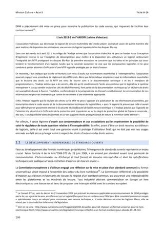 Mission Culture – Acte II Fiche A-14
200
DRM a précisément été mise en place pour interdire la publication du code source, qui risquerait de faciliter leur
contournement
11
.
L’avis 2013-2 de l’HADOPI (saisine VideoLan)
L’association VideoLan, qui développe le logiciel de lecture multimédia VLC media player, souhaitait savoir de quelle manière elle
peut mettre à la disposition des utilisateurs une version du logiciel capable de lire les disques Blu-ray.
Dans son avis rendu le 8 avril 2013, le collège de l’Hadopi estime que l’association VideoLAN ne peut se fonder ni sur l’exception
d’ingénierie inverse ni sur l’exception de décompilation pour mettre à la disposition des utilisateurs un logiciel contournant
l’intégralité des MTP protégeant les disques Blu-Ray. La première exception ne concerne que les idées et les principes qui sous-
tendent le fonctionnement d’un logiciel, tandis que la seconde exception ne vise que les composantes logicielles et ne peut
conduire à porter atteinte à l’efficacité d’une MTP logicielle protégée par un droit d’auteur.
En revanche, l’avis indique que si elle se heurtait à un refus d'accès aux informations essentielles à l'interopérabilité, l’association
pourrait engager une procédure de règlement des différends. Alors que la loi indique simplement que les informations essentielles
que le titulaire des droits sur la MTP est tenu de fournir sont « la documentation technique » et les « interfaces de
programmation », l’Hadopi estime que « les secrets, dès lors qu’ils conditionnent l’accès aux contenus par le logiciel ou le système
interopérant » (ce qui semble inclure les clés de déchiffrement), font partie de la documentation technique qu’un titulaire de droits
est susceptible d’avoir à fournir. Toutefois, conformément à la jurisprudence du Conseil constitutionnel, la communication de ces
informations ne pourrait intervenir que contre le versement d’une indemnité appropriée.
Enfin, l’Hadopi rappelle que le titulaire des droits sur la MTP ne peut s’opposer à la publication de ces informations essentielles, par
transcription dans le code source et de la documentation technique du logiciel libre, « que s'il apporte la preuve que celle-ci aurait
pour effet de porter gravement atteinte à la sécurité et à l'efficacité de ladite mesure technique ». L’Hadopi précise que la gravité de
l’atteinte à la sécurité et à l’efficacité de la protection doit s’apprécier au vu du degré de protection global de l’œuvre concernée ;
dès lors, « sa disponibilité dans des formats et sur des supports moins protégés serait de nature à minimiser cette atteinte ».
Par ailleurs, il serait légitime d’ouvrir aux consommateurs et aux associations qui les représentent la possibilité de
saisir le régulateur de toute question relative à l’interopérabilité. En effet, avant d’être un droit reconnu aux éditeurs
de logiciels, celle-ci est avant tout une garantie visant à protéger l’utilisateur final, qui ne doit pas voir ses usages
entravés au-delà de ce qu’exige le strict respect des droits d’auteur et des droits voisins.
2.2 LE DÉVELOPPEMENT INDISPENSABLE DE STANDARDS OUVERTS
Face au développement des formats numériques propriétaires, l’émergence de standards ouverts représente un enjeu
crucial. Selon l'article 4 de la loi n°2004-575 du 21 juin 2004, « on entend par standard ouvert tout protocole de
communication, d'interconnexion ou d'échange et tout format de données interopérable et dont les spécifications
techniques sont publiques et sans restriction d'accès ni de mise en œuvre ».
La Commission européenne a d’ailleurs engagé une réflexion sur la mise en place d'un standard commun (ou format
universel) qui serait imposé à l'ensemble des acteurs du livre numérique
12
. La Commission réfléchirait à la possibilité
d'imposer aux éditeurs et fabricants de liseuses le respect d'un standard commun, qui assurerait une interopérabilité
entre les plateformes et les matériels de lecture. Tout industriel désirant commercialiser en Europe un livre
électronique ou une liseuse serait tenu de proposer une interopérabilité avec le standard européen.
11
Le Conseil d’État, saisi du décret du 23 novembre 2006 qui précisait les mesures applicables au contournement de DRM protégés
par la loi, en a précisé le sens, en affirmant qu’un logiciel libre peut lire un contenu sous DRM sans être considéré comme un moyen
« spécialement conçu ou adapté pour contourner une mesure technique ». Si cette décision sécurise les logiciels libres, elle ne
résout pas la contradiction inhérente à la législation.
12
Voir en ce sens : http://www.numerama.com/magazine/20215-bruxelles-pourrait-imposer-un-format-universel-pour-le-livre-
electronique.html ; http://www.actualitte.com/legislation/l-europe-reflechit-a-un-format-standard-pour-ebooks-29124.htm
 