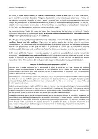 Mission Culture – Acte II Fiche A-14
201
En France, le récent accord-cadre sur le contrat d’édition dans le secteur du livre signé le 21 mars 2013 prévoit,
parmi les critères permettant d’apprécier l’obligation d’exploitation permanente et suivie qui s’impose à l’éditeur en
cas d’édition numérique, l’obligation de rendre l’œuvre « accessible dans un format technique exploitable en tenant
compte des formats usuels du marché et de leur évolution, et dans au moins un format non-propriétaire », d’une part,
et de la rendre « accessible à la vente, dans un format numérique non propriétaire, sur un ou plusieurs sites en ligne
(…) », d’autre part. Ces obligations seront inscrites dans le code des usages.
La mission préconise d’établir des codes des usages dans chaque secteur de la création (cf. fiche A-3). Si cette
proposition était retenue, il conviendrait d’inclure le recours à des formats non propriétaires dans la définition des
obligations d’exploitation des producteurs et des éditeurs.
En outre, pour encourager l’utilisation de tels formats, nécessaire à l’interopérabilité, il est proposé d’en faire une
condition d’octroi des aides publiques. D’une part, les soutiens publics aux services culturels numériques
(subventions du CNC, prêts et garanties de l’IFCIC) pourraient être attribués en priorité aux opérateurs utilisant des
formats non propriétaires. D’autre part, les aides à la production, à l’édition et à la numérisation seraient
conditionnées à la délivrance, par le bénéficiaire de l’aide, d’un fichier numérique dans un format non propriétaire.
Enfin, devant la difficulté d'imposer à l'ensemble des acteurs de la chaîne le respect de formats ouverts, il convient de
promouvoir l'interopérabilité des droits numériques et pas uniquement l’interopérabilité des terminaux et des
fichiers. C’est le sens du projet de distribution numérique ouverte « MO3T » (encadré). La réflexion est encore
naissante et mérite d'être soutenue. Elle revêt, avec le développement du cloud computing, un intérêt évident.
Le projet de distribution numérique ouverte « MO3T »
Le projet MO3T (« modèle ouvert trois tiers »), qui regroupe 18 acteurs du livre et des NTIC, vise à proposer des standards
ouverts, à travers un nouveau modèle de distribution de l'écrit numérique. MO3T n’entend pas proposer une plateforme
supplémentaire ou se substituer à des offres existantes ; son but est d’interconnecter les plateformes sur la base de concepts
communs et de susciter de nouvelles offres.
Ce modèle repose sur l'ouverture (les normes sont publiques) et sur une nouvelle approche de l'interopérabilité : l'interopérabilité
des droits. Ce ne sont plus des fichiers qui circulent entre acteurs, mais des droits numériques, ce qui élargit le champ des types de
contenus et des types d'offres possibles. Il deviendrait par exemple possible de prêter un livre numérique à un ami qui n'utilise pas
la même plateforme de lecture.
Le droit numérique obéit, dans le modèle MO3T, à trois règles : 1. il permet à tout moment de télécharger les fichiers compatibles
avec le terminal que le lecteur a dans les mains au moment où il veut lire, quel que soit ce terminal. 2. Il est reconnu par tous les
acteurs (éditeurs, libraires, gestionnaires de cloud personnel, fabricants de terminaux...) où qu'il ait été acquis. 3. L'utilisateur final
est libre de choisir l'acteur qui conserve ses droits dans le cloud et d'en changer (règle de portabilité).
Grâce à l'interopérabilité, il n'est plus nécessaire pour chaque acteur de maîtriser toute la chaine de distribution ; par exemple, un
libraire n'a pas besoin d'être également fournisseur de terminaux pour survivre. Le modèle distingue 3 fonctions indépendantes
et interopérables : le e-distributeur, le libraire et le gestionnaire de bibliothèques personnelles. Tout acteur qui le souhaite peut
entrer dans ce modèle sous réserve d'en accepter les normes de portabilité des droits. La séparation fonctionnelle et la
concurrence ouverte sur chacune des fonctions garantissent ainsi la liberté du client et la dynamique d'innovation du modèle.
Source : http://www.mo3t.org/fr/
 