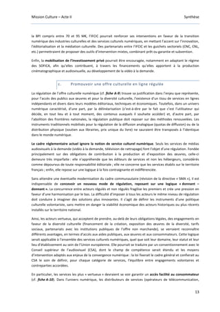 Mission Culture – Acte II Synthèse
13
la BPI compris entre 70 et 95 M€, l’IFCIC pourrait renforcer ses interventions en faveur de la transition
numérique des industries culturelles et des services culturels numériques, en mettant l’accent sur l’innovation,
l’éditorialisation et la médiation culturelle. Des partenariats entre l’IFCIC et les guichets sectoriels (CNC, CNL,
etc.) permettraient de proposer des outils d’intervention mixtes, combinant prêt ou garantie et subvention.
Enfin, la mobilisation de l’investissement privé pourrait être encouragée, notamment en adaptant le régime
des SOFICA, afin qu’elles contribuent, à travers les financements qu’elles apportent à la production
cinématographique et audiovisuelle, au développement de la vidéo à la demande.
c. Promouvoir une offre culturelle en ligne régulée
La régulation de l’offre culturelle numérique (cf. fiche A-9) trouve sa justification dans l’enjeu que représente,
pour l’accès des publics aux œuvres et pour la diversité culturelle, l’existence d’un tissu de services en lignes
indépendants et divers dans leurs modèles éditoriaux, techniques et économiques. Toutefois, dans un univers
numérique caractérisé, d’une part, par la délinéarisation (c’est-à-dire par le fait que c’est l’utilisateur qui
décide, en tout lieu et à tout moment, des contenus auxquels il souhaite accéder) et, d’autre part, par
l’abolition des frontières nationales, la régulation publique doit reposer sur des méthodes renouvelées. Les
instruments traditionnels mobilisés pour la régulation de la diffusion analogique (quotas de diffusion) ou de la
distribution physique (soutien aux librairies, prix unique du livre) ne sauraient être transposés à l’identique
dans le monde numérique.
Le cadre réglementaire actuel ignore la notion de service culturel numérique. Seuls les services de médias
audiovisuels à la demande (vidéo à la demande, télévision de rattrapage) font l’objet d’une régulation. Fondée
principalement sur des obligations de contribution à la production et d’exposition des œuvres, celle-ci
demeure très imparfaite : elle n’appréhende que les éditeurs de services et non les hébergeurs, considérés
comme dépourvus de toute responsabilité éditoriale ; elle ne concerne que les services établis sur le territoire
français ; enfin, elle repose sur une logique à la fois contraignante et indifférenciée.
Sans attendre une éventuelle modernisation du cadre communautaire (révision de la directive « SMA »), il est
indispensable de concevoir un nouveau mode de régulation, reposant sur une logique « donnant –
donnant ». La concurrence entre acteurs régulés et non régulés fragilise les premiers et crée une pression en
faveur d’une harmonisation par le bas. La difficulté d’imposer à tous les acteurs le même niveau de régulation
doit conduire à imaginer des solutions plus innovantes. Il s’agit de définir les instruments d’une politique
culturelle volontariste, sans mettre en danger la viabilité économique des acteurs historiques ou plus récents
installés sur le territoire national.
Ainsi, les acteurs vertueux, qui acceptent de prendre, au-delà de leurs obligations légales, des engagements en
faveur de la diversité culturelle (financement de la création, exposition des œuvres de la diversité, tarifs
sociaux, partenariats avec les institutions publiques de l’offre non marchande), se verraient reconnaître
différents avantages, en termes d’accès aux aides publiques, aux œuvres et aux consommateurs. Cette logique
serait applicable à l’ensemble des services culturels numériques, quel que soit leur domaine, leur statut et leur
lieu d’établissement au sein de l’Union européenne. Elle pourrait se traduire par un conventionnement avec le
Conseil supérieur de l’audiovisuel (CSA), dont le champ de compétence serait étendu et les moyens
d’intervention adaptés aux enjeux de la convergence numérique : la loi fixerait le cadre général et confierait au
CSA le soin de définir, pour chaque catégorie de services, l’équilibre entre engagements volontaires et
contreparties accordées.
En particulier, les services les plus « vertueux » devraient se voir garantir un accès facilité au consommateur
(cf. fiche A-10). Dans l’univers numérique, les distributeurs de services (opérateurs de télécommunication,
 