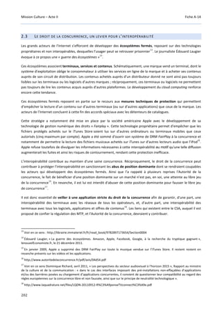 Mission Culture – Acte II Fiche A-14
202
2.3 LE DROIT DE LA CONCURRENCE, UN LEVIER POUR L’INTEROPÉRABILITÉ
Les grands acteurs de l’Internet s’efforcent de développer des écosystèmes fermés, reposant sur des technologies
propriétaires et non interopérables, desquelles l’usager peut se retrouver prisonnier
13
. Le journaliste Édouard Laugier
évoque à ce propos une « guerre des écosystèmes »
14
.
Ces écosystèmes associent terminaux, services et contenus. Schématiquement, une marque vend un terminal, dont le
système d’exploitation oblige le consommateur à utiliser les services en ligne de la marque et à acheter ses contenus
auprès de son circuit de distribution. Les contenus achetés auprès d’un distributeur donné ne sont ainsi pas toujours
lisibles sur les terminaux ou les logiciels d’autres marques ; réciproquement, ces terminaux ou logiciels ne permettent
pas toujours de lire les contenus acquis auprès d’autres plateformes. Le développement du cloud computing renforce
encore cette tendance.
Ces écosystèmes fermés reposent en partie sur le recours aux mesures techniques de protection qui permettent
d’empêcher la lecture d’un contenu sur d’autres terminaux (ou sur d’autres applications) que ceux de la marque. Les
acteurs de l’Internet concluent à cette fin des accords spéciaux avec les détenteurs de catalogues.
Cette stratégie a notamment été mise en place par la société américaine Apple avec le développement de sa
technologie de gestion numérique des droits « Fairplay ». Cette technologie propriétaire permet d'empêcher que les
fichiers protégés achetés sur le iTunes Store soient lus sur d'autres ordinateurs ou terminaux mobiles que ceux
autorisés (cinq maximum par compte). Apple a été sommé d'ouvrir son système de DRM FairPlay à la concurrence et
notamment de permettre la lecture des fichiers musicaux achetés sur iTunes sur d'autres lecteurs audio que l’iPod
15
.
Apple refuse toutefois de divulguer les informations nécessaires à cette interopérabilité au motif qu'une telle diffusion
augmenterait les fuites et ainsi les risques de contournement, rendant cette protection inefficace.
L’interopérabilité contribue au maintien d'une saine concurrence. Réciproquement, le droit de la concurrence peut
contribuer à protéger l’interopérabilité en sanctionnant les abus de position dominante dont se rendraient coupables
les acteurs qui développent des écosystèmes fermés. Ainsi que l’a rappelé à plusieurs reprises l'Autorité de la
concurrence, le fait de bénéficier d'une position dominante sur un marché n’est pas, en soi, une atteinte au libre jeu
de la concurrence
16
. En revanche, il est lui est interdit d'abuser de cette position dominante pour fausser le libre jeu
de concurrence
17
.
Il est donc essentiel de veiller à une application stricte du droit de la concurrence afin de garantir, d'une part, une
interopérabilité des terminaux avec les réseaux de tous les opérateurs, et, d'autre part, une interopérabilité des
terminaux avec tous les logiciels, applications et offres de contenus
18
. Les liens qui existent entre le CSA, auquel il est
proposé de confier la régulation des MTP, et l’Autorité de la concurrence, devraient y contribuer.
13
Voir en ce sens : http://librairie.immateriel.fr/fr/read_book/9782897173654/Section0004
14
Édouard Laugier, « La guerre des écosystèmes. Amazon, Apple, Facebook, Google, à la recherche du tryptique gagnant »,
lenouvelEconomiste.fr, le 21 décembre 2011.
15
En janvier 2009, Apple a supprimé des DRM FairPlay sur toute la musique vendue sur l’iTunes Store. Il restent restent en
revanche présents sur les vidéos et les applications.
16
http://www.autoritedelaconcurrence.fr/pdf/avis/04d54.pdf
17
Voir en ce sens Dominique Richard, avril 2011, « Les perspectives du secteur audiovisuel à l’horizon 2015 », Rapport au ministre
de la culture et de la communication : « dans le cas des interfaces imposant des pré-installations non-effaçables d’applications
et/ou des barrières posées au chargement d’applications concurrentes, il convient de questionner leur compatibilité au regard des
règles européennes sur la concurrence libre et non faussée, ainsi que sur le principe de neutralité technologique ».
18
http://www.laquadrature.net/files/LQDN-20110912-R%C3%A9ponseTVconnect%C3%A9e.pdf
 