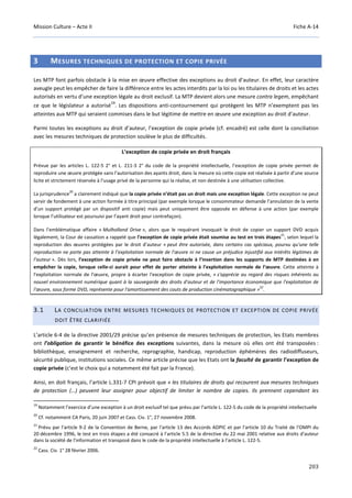Mission Culture – Acte II Fiche A-14
203
3 MESURES TECHNIQUES DE PROTECTION ET COPIE PRIVÉE
Les MTP font parfois obstacle à la mise en œuvre effective des exceptions au droit d’auteur. En effet, leur caractère
aveugle peut les empêcher de faire la différence entre les actes interdits par la loi ou les titulaires de droits et les actes
autorisés en vertu d’une exception légale au droit exclusif. La MTP devient alors une mesure contra legem, empêchant
ce que le législateur a autorisé
19
. Les dispositions anti-contournement qui protègent les MTP n’exemptent pas les
atteintes aux MTP qui seraient commises dans le but légitime de mettre en œuvre une exception au droit d’auteur.
Parmi toutes les exceptions au droit d’auteur, l’exception de copie privée (cf. encadré) est celle dont la conciliation
avec les mesures techniques de protection soulève le plus de difficultés.
L’exception de copie privée en droit français
Prévue par les articles L. 122-5 2° et L. 211-3 2° du code de la propriété intellectuelle, l’exception de copie privée permet de
reproduire une œuvre protégée sans l’autorisation des ayants droit, dans la mesure où cette copie est réalisée à partir d'une source
licite et strictement réservée à l'usage privé de la personne qui la réalise, et non destinée à une utilisation collective.
La jurisprudence
20
a clairement indiqué que la copie privée n’était pas un droit mais une exception légale. Cette exception ne peut
servir de fondement à une action formée à titre principal (par exemple lorsque le consommateur demande l’annulation de la vente
d’un support protégé par un dispositif anti copie) mais peut uniquement être opposée en défense à une action (par exemple
lorsque l’utilisateur est poursuivi par l’ayant droit pour contrefaçon).
Dans l’emblématique affaire « Mulholland Drive », alors que le requérant invoquait le droit de copier un support DVD acquis
légalement, la Cour de cassation a rappelé que l’exception de copie privée était soumise au test en trois étapes
21
, selon lequel la
reproduction des œuvres protégées par le droit d’auteur « peut être autorisée, dans certains cas spéciaux, pourvu qu’une telle
reproduction ne porte pas atteinte à l’exploitation normale de l’œuvre ni ne cause un préjudice injustifié aux intérêts légitimes de
l’auteur ». Dès lors, l’exception de copie privée ne peut faire obstacle à l’insertion dans les supports de MTP destinées à en
empêcher la copie, lorsque celle-ci aurait pour effet de porter atteinte à l’exploitation normale de l’œuvre. Cette atteinte à
l'exploitation normale de l'œuvre, propre à écarter l'exception de copie privée, « s'apprécie au regard des risques inhérents au
nouvel environnement numérique quant à la sauvegarde des droits d'auteur et de l'importance économique que l'exploitation de
l'œuvre, sous forme DVD, représente pour l'amortissement des couts de production cinématographique »
22
.
3.1 LA CONCILIATION ENTRE MESURES TECHNIQUES DE PROTECTION ET EXCEPTION DE COPIE PRIVÉE
DOIT ÊTRE CLARIFIÉE
L’article 6-4 de la directive 2001/29 précise qu’en présence de mesures techniques de protection, les Etats membres
ont l’obligation de garantir le bénéfice des exceptions suivantes, dans la mesure où elles ont été transposées :
bibliothèque, enseignement et recherche, reprographie, handicap, reproduction éphémères des radiodiffuseurs,
sécurité publique, institutions sociales. Ce même article précise que les Etats ont la faculté de garantir l’exception de
copie privée (c’est le choix qui a notamment été fait par la France).
Ainsi, en doit français, l’article L.331-7 CPI prévoit que « les titulaires de droits qui recourent aux mesures techniques
de protection (…) peuvent leur assigner pour objectif de limiter le nombre de copies. Ils prennent cependant les
19
Notamment l’exercice d’une exception à un droit exclusif tel que prévu par l’article L. 122-5 du code de la propriété intellectuelle
20
Cf. notamment CA Paris, 20 juin 2007 et Cass. Civ. 1°, 27 novembre 2008.
21
Prévu par l'article 9-2 de la Convention de Berne, par l'article 13 des Accords ADPIC et par l'article 10 du Traité de l'OMPI du
20 décembre 1996, le test en trois étapes a été consacré à l'article 5.5 de la directive du 22 mai 2001 relative aux droits d'auteur
dans la société de l'information et transposé dans le code de la propriété intellectuelle à l’article L. 122-5.
22
Cass. Civ. 1° 28 février 2006.
 
