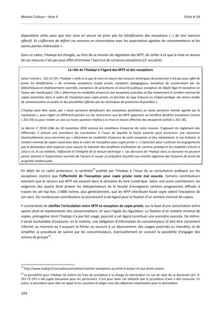 Mission Culture – Acte II Fiche A-14
204
dispositions utiles pour que leur mise en œuvre ne prive pas les bénéficiaires des exceptions (…) de leur exercice
effectif. Ils s'efforcent de définir ces mesures en concertation avec les associations agréées de consommateurs et les
autres parties intéressées ».
Dans ce cadre, l’Hadopi est chargée, au titre de sa mission de régulation des MTP, de veiller à ce que la mise en œuvre
de ces mesures n'ait pas pour effet d’entraver l’exercice de certaines exceptions (cf. encadré).
Le rôle de l’Hadopi à l’égard des MTP et des exceptions
Selon l’article L. 331-31 CPI, l’Hadopi « veille à ce que la mise en œuvre des mesures techniques de protection n'ait pas pour effet de
priver les bénéficiaires » de certaines exceptions (copie privée, exception pédagogique, exception de conservation par les
bibliothèques et établissements assimilés, exceptions de procédures et sécurité publique, exception de dépôt légal et exception en
faveur des handicapés). Elle « détermine les modalités d'exercice des exceptions précitées et fixe notamment le nombre minimal de
copies autorisées dans le cadre de l'exception pour copie privée, en fonction du type d'œuvre ou d'objet protégé, des divers modes
de communication au public et des possibilités offertes par les techniques de protection disponibles ».
L’Hadopi peut être saisie, par « toute personne bénéficiaire des exceptions [précitées] ou toute personne morale agréée qui la
représente », pour régler un différend portant sur les restrictions que les MTP apportent au bénéfice desdites exceptions (article
L.331-33) ou pour rendre un avis sur toute question relative à la mise en œuvre effective des exceptions (article L.331-36).
Le décret n° 2010-1366 du 10 novembre 2010 précise les conditions d’exercice de cette mission. S’agissant du règlement des
différends, il prévoit une procédure de conciliation, à l’issue de laquelle la haute autorité peut prononcer une injonction
(éventuellement sous astreinte) qui « détermine les modalités d'exercice de cette exception et fixe notamment, le cas échéant, le
nombre minimal de copies autorisées dans le cadre de l'exception pour copie privée ». L’injonction peut « préciser les engagements
que le demandeur doit respecter pour assurer le maintien des conditions d'utilisation du contenu protégé et les modalités d'accès à
celui-ci et, le cas échéant, l'efficacité et l'intégrité de la mesure technique ». Les décisions de l’Hadopi dans ce domaine ne peuvent
porter atteinte à l’exploitation normale de l’œuvre ni causer un préjudice injustifié aux intérêts légitimes des titulaires de droits de
propriété intellectuelle.
En dépit de ce cadre protecteur, la synthèse
23
publiée par l’Hadopi à l’issue de sa consultation publique sur les
exceptions montre que l’effectivité de l’exception pour copie privée reste mal assurée. Certains contributeurs
estiment que le recours aux MTP est excessif dans le domaine du livre numérique. Selon une autre contribution, les
exigences des ayants droit privent les téléspectateurs de la faculté d’enregistrer certains programmes diffusés à
travers les set top box. L’IABD estime, plus généralement, que les MTP interdisant toute copie vident l’exception de
son sens. De nombreuses contributions se prononcent à cet égard pour la fixation d’un nombre minimal de copies.
Il conviendrait de clarifier l’articulation entre MTP et exception de copie privée, sur la base d’une concertation entre
ayants droit et représentants des consommateurs, et sous l’égide du régulateur. La fixation d’un nombre minimal de
copies, prérogative dont l’Hadopi n’a pas fait usage, pourrait à cet égard constituer une première avancée. De même,
il serait souhaitable d’instaurer, en la matière, une obligation d’information du consommateur (il doit être clairement
informé, au moment où il acquiert le fichier ou souscrit à un abonnement, des usages autorisés ou interdits), et de
simplifier la procédure de saisine par les consommateurs, éventuellement en ouvrant la possibilité d’engager des
actions de groupe
24
.
23
http://www.hadopi.fr/actualites/actualites/chantier-exceptions-au-droit-d-auteur-et-aux-droits-voisins
24
La possibilité pour l’Hadopi de mettre les frais de procédure à la charge du demandeur en cas de rejet de sa demande (art. R.
331-75 CPI) a été jugée dissuasive pour les particuliers. C’est pour lever cet obstacle que la procédure d’avis a été instaurée. En
outre, la procédure peut aller en appel et en cassation et exiger ainsi des dépenses importantes pour le demandeur.
 