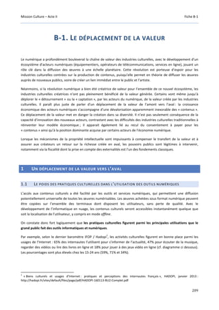 Mission Culture – Acte II Fiche B-1
209
B-1. LE DÉPLACEMENT DE LA VALEUR
Le numérique a profondément bouleversé la chaîne de valeur des industries culturelles, avec le développement d’un
écosystème d’acteurs numériques (équipementiers, opérateurs de télécommunications, services en ligne), jouant un
rôle clé dans la diffusion des œuvres à une échelle planétaire. Cette révolution est porteuse d’espoir pour les
industries culturelles centrées sur la production de contenus, puisqu’elle permet en théorie de diffuser les œuvres
auprès de nouveaux publics, voire de créer un lien immédiat entre le public et l’artiste.
Néanmoins, si la révolution numérique a bien été créatrice de valeur pour l’ensemble de ce nouvel écosystème, les
industries culturelles créatrices n’ont pas pleinement bénéficié de la valeur générée. Certains vont même jusqu’à
déplorer le « détournement » ou la « captation », par les acteurs du numérique, de la valeur créée par les industries
culturelles. Il paraît plus juste de parler d’un déplacement de la valeur de l’amont vers l’aval : la croissance
économique des acteurs numériques s’accompagne d’une dévalorisation apparemment inexorable des « contenus ».
Ce déplacement de la valeur met en danger la création dans sa diversité. Il n’est pas seulement conséquence de la
capacité d’innovation des nouveaux acteurs, contrastant avec les difficultés des industries culturelles traditionnelles à
réinventer leur modèle économique ; il apparait également lié au recul du consentement à payer pour les
« contenus » ainsi qu’à la position dominante acquise par certains acteurs de l’économie numérique.
Lorsque les mécanismes de la propriété intellectuelle sont impuissants à compenser le transfert de la valeur et à
assurer aux créateurs un retour sur la richesse créée en aval, les pouvoirs publics sont légitimes à intervenir,
notamment via la fiscalité dont la prise en compte des externalités est l’un des fondements classiques.
1 UN DÉPLACEMENT DE LA VALEUR VERS L’AVAL
1.1 LE POIDS DES PRATIQUES CULTURELLES DANS L’UTILISATION DES OUTILS NUMÉRIQUES
L’accès aux contenus culturels a été facilité par les outils et services numériques, qui permettent une diffusion
potentiellement universelle de toutes les œuvres numérisables. Les œuvres achetées sous format numérique peuvent
être copiées sur l’ensemble des terminaux dont disposent les utilisateurs, sans perte de qualité. Avec le
développement de l’informatique en nuage, les contenus culturels seront accessibles instantanément quelque que
soit la localisation de l’utilisateur, y compris en mode offline.
On constate donc fort logiquement que les pratiques culturelles figurent parmi les principales utilisations que le
grand public fait des outils informatiques et numériques.
Par exemple, selon le dernier baromètre IFOP / Hadopi
1
, les activités culturelles figurent en bonne place parmi les
usages de l’Internet : 65% des internautes l’utilisent pour s’informer de l’actualité, 47% pour écouter de la musique,
regarder des vidéos ou lire des livres en ligne et 18% pour jouer à des jeux vidéo en ligne (cf. diagramme ci dessous).
Les pourcentages sont plus élevés chez les 15-24 ans (59%, 71% et 34%).
1
« Biens culturels et usages d’Internet : pratiques et perceptions des internautes français », HADOPI, janvier 2013 :
http://hadopi.fr/sites/default/files/page/pdf/HADOPI-160113-BU2-Complet.pdf
 