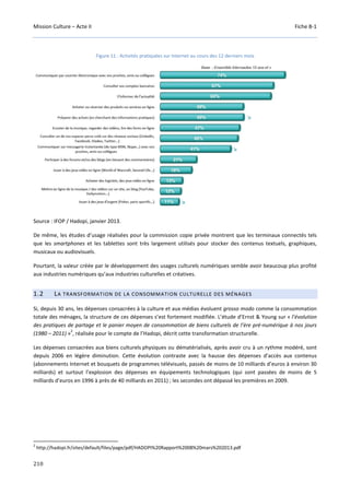 Mission Culture – Acte II Fiche B-1
210
Figure 11 : Activités pratiquées sur Internet au cours des 12 derniers mois
Source : IFOP / Hadopi, janvier 2013.
De même, les études d’usage réalisées pour la commission copie privée montrent que les terminaux connectés tels
que les smartphones et les tablettes sont très largement utilisés pour stocker des contenus textuels, graphiques,
musicaux ou audiovisuels.
Pourtant, la valeur créée par le développement des usages culturels numériques semble avoir beaucoup plus profité
aux industries numériques qu’aux industries culturelles et créatives.
1.2 LA TRANSFORMATION DE LA CONSOMMATION CULTURELLE DES MÉNAGES
Si, depuis 30 ans, les dépenses consacrées à la culture et aux médias évoluent grosso modo comme la consommation
totale des ménages, la structure de ces dépenses s’est fortement modifiée. L’étude d’Ernst & Young sur « l’évolution
des pratiques de partage et le panier moyen de consommation de biens culturels de l’ère pré-numérique à nos jours
(1980 – 2011) »
2
, réalisée pour le compte de l’Hadopi, décrit cette transformation structurelle.
Les dépenses consacrées aux biens culturels physiques ou dématérialisés, après avoir cru à un rythme modéré, sont
depuis 2006 en légère diminution. Cette évolution contraste avec la hausse des dépenses d’accès aux contenus
(abonnements Internet et bouquets de programmes télévisuels, passés de moins de 10 milliards d’euros à environ 30
milliards) et surtout l’explosion des dépenses en équipements technologiques (qui sont passées de moins de 5
milliards d’euros en 1996 à près de 40 milliards en 2011) ; les secondes ont dépassé les premières en 2009.
2
http://hadopi.fr/sites/default/files/page/pdf/HADOPI%20Rapport%2008%20mars%202013.pdf
 