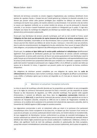 Mission Culture – Acte II Synthèse
14
fabricants de terminaux connectés ou encore magasins d’applications), peu nombreux, bénéficient d’une
position de « gardien d’accès ». Compte tenu de l’intérêt général qui s’attache à la diversité culturelle, ils ne
doivent pas pouvoir utiliser cette position privilégiée pour empêcher les éditeurs de services culturels
numériques de toucher leurs publics, de manière arbitraire ou discriminatoire. Il ne servirait à rien de mettre
en œuvre une régulation renforcée sur un certain nombre de services, en vue de promouvoir la diversité
culturelle, si ces services n'avaient finalement aucune visibilité et n'atteignaient pas le public. Il s’agit donc
d’adapter aux enjeux du numérique les obligations de distribuer qui existent déjà, en droit français, dans le
domaine de la communication audiovisuelle.
D’une part, tout distributeur de services culturels numériques, qu’il soit ou non installé en France, aurait
l'obligation de faire droit aux demandes de reprise émanant des éditeurs de services conventionnés, dans
des conditions équitables, raisonnables et non discriminatoires. Dans un premier temps, le bénéfice de cette
mesure pourrait être réservé aux éditeurs de service les plus « vertueux », c’est-à-dire ceux qui prendront,
dans le cadre du conventionnement, les engagements les plus volontaristes. Pour assurer le respect effectif de
cette obligation, une procédure de règlement des différends pourrait être instaurée, sous l’égide du CSA.
D’autre part, les services en ligne édités par le service public audiovisuel et radiophonique bénéficieraient
également d’une garantie de distribution gratuite par tout distributeur de services culturels numériques
(réciproquement, le service public serait tenu de fournir ses services gratuitement à tout distributeur visant le
public français qui en formulerait la demande). Alors que l’offre de programmes croît exponentiellement et que
les acteurs privés orientent leurs propositions éditoriales pour complaire à la « demande » supposée, le service
public doit montrer l’exemple en promouvant une « logique d’offre » et en affichant un soutien sans faille aux
œuvres de la diversité. En retour, il appartient aux pouvoirs publics de lui garantir de bonnes conditions
d’exposition.
Ces obligations de distribuer seraient complétées par une obligation de reprise dans les outils de
référencement des distributeurs. Dans l’univers numérique, imposer une obligation de diffuser ou de distribuer
a peu d’effet si l’utilisateur ignore que le service est disponible ou s’il n’est pas en mesure de la trouver
facilement.
d. Maintenir et actualiser l’exception culturelle
La mise en œuvre de la politique culturelle dessinée par les propositions qui précèdent ne sera envisageable
que si les règles du commerce international autorisent les Etats à intervenir, par des dispositifs de soutien
financier ou des mécanismes de régulation, sur l’offre culturelle numérique. Pour garantir cette capacité
d’intervention, il convient de défendre avec force, dans les négociations commerciales bilatérales et
multilatérales (cf. fiche A-11), la spécificité du traitement des services culturels. Cette spécificité est à la fois la
traduction de l’exception culturelle, consacrée en 1994 lors de la création de l’Organisation mondiale du
commerce, et la condition de la protection et la promotion de la diversité des expressions culturelles, dont la
Convention de l’UNESCO signée en 2005 souligne le caractère essentiel.
Les négociations commerciales à venir, et notamment celles qui visent à la conclusion d’un partenariat
transatlantique entre l’Union européenne et les Etats-Unis, ne doivent pas être l’occasion d’une remise en
cause de ces principes. Les services audiovisuels doivent rester exclus, de manière absolue et inconditionnelle,
de tout engagement de libéralisation. Surtout, conformément au principe de neutralité technologique, les
services audiovisuels qui utilisent les outils numériques (service de vidéo à la demande par exemple) doivent
bénéficier des mêmes règles protectrices que les services audiovisuels « traditionnels » (télévision, cinéma). A
défaut, cela signifierait l'arrêt de mort des politiques culturelles et audiovisuelles des Etats européens,
puisqu’elles seraient irrémédiablement cantonnées aux seuls services traditionnels, dont la place est appelée à
 