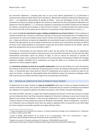 Mission Culture – Acte II Fiche B-1
215
pas consommer légalement : « pourquoi payer pour ce que je peux obtenir gratuitement ? »). Ce phénomène a
notamment été analysé par Olivier Bomsel
6
qui le qualifie de « détournement massif de l’utilité d’une industrie par une
autre » : « les applications décentralisées de partage de fichiers - issues des technologies de Peer to Peer (P2P)-
permettent aux réseaux numériques de diffuser des contenus en contournant les droits de propriété intellectuelle et en
abaissant les coûts de diffusion ». […]. Ce processus engendre une dynamique de transfert d’utilité entre les industries
de contenus, à commencer par la musique, et celles de l’accès à Internet : ce transfert procède d’une évasion massive
de contenus via le P2P, et de la capture par les réseaux d’un consentement à payer additionnel pour l’accès (…) ».
Pour autant, le recul du consentement à payer s’explique probablement par d’autres facteurs. A l’ère numérique, le
caractère immatériel des « contenus » (notamment culturels), et le fait que la consommation de l’un n’empêche pas la
consommation de l’autre (non-rivalité), peuvent donner l’illusion d’une absence de valeur, justifiant une absence de
prix : « Depuis une décennie, on observe une dégradation du consentement à payer sur fond de dématérialisation et de
montée d’une offre gratuite, qui s’est traduite notamment par une baisse de la consommation de disques, de DVD et
de presse. D’une manière générale, le consentement à payer pour des activités culturelles est très sélectif : refus de
payer pour pratiquement tout ce qui est accessible en ligne »
7
.
A l’inverse, le consommateur est plus facilement prêt à payer des prix parfois très élevés pour les équipements
technologiques, concentrés d’innovation, d’autant plus que ce prix est parfois dissimulé par l’inclusion dans des offres
d’abonnement sponsorisées. Quant aux services en ligne, ils sont en mesure de contourner la question du
consentement à payer, soit en proposant des contenus et des services gratuits en échange de la diffusion de messages
publicitaires (Google, Facebook), soit en compensant une marge très faible sur les contenus par une rentabilité
supérieure sur d’autres segments (Apple).
Les mécanismes classiques du droit de la propriété intellectuelle, dont l’une des finalités est la juste rémunération
des créateurs et de ceux qui les soutiennent, ne paraissent pas en mesure de compenser efficacement ce transfert de
valeur. La rémunération pour copie privée (cf. fiche B-7) n’appréhende qu’une partie du transfert de valeur et son
avenir est incertain ; le régime de responsabilité limitée dont bénéficient moteurs de recherche et hébergeurs (fiche
B-8) ne permet pas aux titulaires de droits d’exiger d’eux une quelconque rémunération.
2.2 UN ENJEU DE COMPÉTITIVITÉ POUR LA FRANCE ET POUR L’EUROPE
Ce déplacement de la valeur constitue un enjeu de compétitivité majeur pour la France, qui dispose d’industries de
contenus relativement fortes, alors qu’elle est faiblement représentée dans les industries numériques tant hardware
que software (si l’on excepte les opérateurs de télécommunications, dont l’activité n’est guère délocalisable).
Une étude de l’IDATE, citée dans un rapport de l’Inspection générale des finances
8
, montre que la France ne compte
que trois entreprises dans le top 10 des six grandes catégories de l’économie numérique, et aucun dans le secteur des
logiciels et des services informatiques, ni dans celui des équipements et systèmes informatiques. Dans le domaine
numérico-culturel, la France compte deux acteurs de dimension internationale : Deezer et Dailymotion ; le premier a
vu le milliardaire russe Len Blavatnik rentrer dans son capital en septembre 2012, le second fait en avril 2013 l’objet
de rumeurs évoquant une possible acquisition par le géant américain Yahoo.
6
« Enjeux économiques de la distribution des contenus », O. Bomsel, étude Riam-Contengo, avec la collaboration de J. Charbonnel,
G. Le Blanc, A. Zakaria, janvier 2004.
7
Culture et Médias 2030, Ministère de la culture et de la communication, Fiche n°16 « Consentement à payer » :
http://www.culturemedias2030.culture.gouv.fr/annexe/16-fiches-culture2030-16-.pdf
8
Rapport sur le soutien à l’économie numérique et à l’innovation, n°2001-M060-02, janvier 2012 :
http://www.igf.finances.gouv.fr/webdav/site/igf/shared/Nos_Rapports/documents/2012/2011-M-060-02.pdf
 