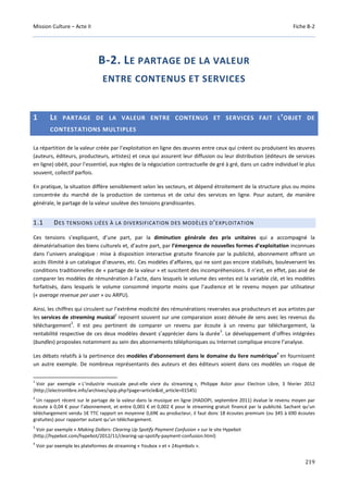 Mission Culture – Acte II Fiche B-2
219
B-2. LE PARTAGE DE LA VALEUR
ENTRE CONTENUS ET SERVICES
1 LE PARTAGE DE LA VALEUR ENTRE CONTENUS ET SERVICES FAIT L’OBJET DE
CONTESTATIONS MULTIPLES
La répartition de la valeur créée par l’exploitation en ligne des œuvres entre ceux qui créent ou produisent les œuvres
(auteurs, éditeurs, producteurs, artistes) et ceux qui assurent leur diffusion ou leur distribution (éditeurs de services
en ligne) obéit, pour l’essentiel, aux règles de la négociation contractuelle de gré à gré, dans un cadre individuel le plus
souvent, collectif parfois.
En pratique, la situation diffère sensiblement selon les secteurs, et dépend étroitement de la structure plus ou moins
concentrée du marché de la production de contenus et de celui des services en ligne. Pour autant, de manière
générale, le partage de la valeur soulève des tensions grandissantes.
1.1 DES TENSIONS LIÉES À LA DIVERSIFICATION DES MODÈLES D’EXPLOITATION
Ces tensions s’expliquent, d’une part, par la diminution générale des prix unitaires qui a accompagné la
dématérialisation des biens culturels et, d’autre part, par l’émergence de nouvelles formes d’exploitation inconnues
dans l’univers analogique : mise à disposition interactive gratuite financée par la publicité, abonnement offrant un
accès illimité à un catalogue d’œuvres, etc. Ces modèles d’affaires, qui ne sont pas encore stabilisés, bouleversent les
conditions traditionnelles de « partage de la valeur » et suscitent des incompréhensions. Il n’est, en effet, pas aisé de
comparer les modèles de rémunération à l’acte, dans lesquels le volume des ventes est la variable clé, et les modèles
forfaitisés, dans lesquels le volume consommé importe moins que l’audience et le revenu moyen par utilisateur
(« average revenue per user » ou ARPU).
Ainsi, les chiffres qui circulent sur l’extrême modicité des rémunérations reversées aux producteurs et aux artistes par
les services de streaming musical
1
reposent souvent sur une comparaison assez dénuée de sens avec les revenus du
téléchargement
2
. Il est peu pertinent de comparer un revenu par écoute à un revenu par téléchargement, la
rentabilité respective de ces deux modèles devant s’apprécier dans la durée
3
. Le développement d’offres intégrées
(bundles) proposées notamment au sein des abonnements téléphoniques ou Internet complique encore l’analyse.
Les débats relatifs à la pertinence des modèles d’abonnement dans le domaine du livre numérique
4
en fournissent
un autre exemple. De nombreux représentants des auteurs et des éditeurs voient dans ces modèles un risque de
1
Voir par exemple « L’industrie musicale peut-elle vivre du streaming », Philippe Astor pour Electron Libre, 3 février 2012
(http://electronlibre.info/archives/spip.php?page=article&id_article=01545)
2
Un rapport récent sur le partage de la valeur dans la musique en ligne (HADOPI, septembre 2011) évalue le revenu moyen par
écoute à 0,04 € pour l’abonnement, et entre 0,001 € et 0,002 € pour le streaming gratuit financé par la publicité. Sachant qu’un
téléchargement vendu 1€ TTC rapport en moyenne 0,69€ au producteur, il faut donc 18 écoutes premium (ou 345 à 690 écoutes
gratuites) pour rapporter autant qu’un téléchargement.
3
Voir par exemple « Making Dollars: Clearing Up Spotify Payment Confusion » sur le site Hypebot
(http://hypebot.com/hypebot/2012/11/clearing-up-spotify-payment-confusion.html)
4
Voir par exemple les plateformes de streaming « Youbox » et « 24symbols ».
 