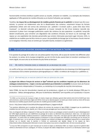 Mission Culture – Acte II Fiche B-2
221
fonctionnalités enrichies (meilleure qualité sonore ou visuelle, utilisation en mobilité…) ou exemptes des limitations
appliquées à l’offre gratuite (en nombre d’écoutes ou en durée d’utilisation, par exemple).
Toutefois, les risques liés au développement de modèles gratuits financés par la publicité ne doivent pas être sous-
estimés. Le premier est évidemment celui de la dévalorisation des contenus, notamment lorsque les formats
publicitaires utilisés sont mal connus des annonceurs (ex : publicité « in-stream audio », jouée entre deux titres
musicaux)
7
. La diversité culturelle peut également se trouver menacée du fait d’une tendance naturelle des
annonceurs à placer leurs messages publicitaires auprès des contenus les plus populaires. La publicité, lorsqu’elle
devient envahissante, peut entraîner une dégradation des conditions d’écoute, de lecture ou de visionnage. Elle
repose sur une exploitation des données personnelles que certains internautes pourraient juger intrusive. Enfin, la
viabilité de ces modèles pourrait être remise en cause si les possibilités de blocage (par le fournisseur d’accès Internet
ou le navigateur Internet), mises en lumière par l’actualité récente, tendaient à se généraliser.
2 LA SITUATION DIFFÈRE SENSIBLEMENT D’UN SECTEUR À L’AUTRE
Si la question du partage de la valeur est une préoccupation récurrente, elle se pose de manière très différente selon
les secteurs. Le secteur de la musique enregistrée, qui est à la fois le plus avancé dans la transition numérique et le
moins régulé, est aussi celui où les tensions les plus fortes se font jour.
2.1 DE FORTES TENSIONS DANS LE DOMAINE DE LA MUSIQUE EN LIGNE
Un conflit se fait jour entre éditeurs de services de musique en ligne (plateformes de streaming et de téléchargement)
et investisseurs de la création (producteurs phonographiques ou « labels » et éditeurs de musique ou « publishers »).
2.1.1 UN PARTAGE DE LA VALEUR CONTESTÉ PAR LES SERVICES EN LIGNE
La plupart des éditeurs français de services en ligne
8
estiment que les conditions imposées par les détenteurs de
catalogues (notamment les « majors ») ne leur permettent pas d'atteindre la rentabilité et encore moins de financer
les investissements indispensables à l'innovation, au marketing et à la conquête de marchés internationaux.
Selon l'ESML, les taux de rémunération imposés par les producteurs, calqués sur le monde physique (70% pour le
producteur - éditeur phonographique, 30% pour le distributeur détaillant)
9
sont injustifiés car le producteur n’assume
7
En 2010, sur les services de musique en ligne, le revenu moyen par utilisateur gratuit était estimé entre 0,15 et 0,20 € par mois
(net annonceur, avant commission régie) soit 50 fois moins qu’un abonné payant. Le revenu par stream serait au moins 20 fois plus
élevé dans les modèles payants (0,04 €) que dans les modèles gratuits (0,001 à 0,002 €).
Source : http://www.hadopi.fr/sites/default/files/page/pdf/Rapport_Engagement8.pdf
8
Les positions défendues par le syndicat des éditeurs de services de musique en ligne (ESML) n’engagent pas les plateformes
installées hors de France (iTunes, Spotify, etc.). Elles ne sont pas partagées par tous les acteurs français.
Ainsi, les dirigeants de Qobuz s’opposent à l’idée que les coûts d’accès aux catalogues seraient excessifs et que le développement
de l’offre légale passerait par une redéfinition du partage de la valeur au détriment des producteurs. Selon eux, « la raison pour
laquelle Deezer (et Spotify, d’ailleurs) trouvent le « carburant-musique » trop cher, c’est parce que leur offre est mal tarifée et pas
segmentée ». Ils voient dans les modèles gratuits et freemium la cause principales des difficultés rencontrées par les services en
ligne. Ils estiment que « ce ne sont pas les droits à acquitter aux maisons de disques qui empêchent aujourd’hui un nouvel acteur
d’entrer sur le marché, mais la barrière à l’entrée en construction par Spotify, Deezer et les majors du Net »
(http://electronlibre.info/alexandre-leforestier-et-yves-riesel-qobuz-nous-serons-a-lequilibre-dans-18-mois-seconde-partie/)
9
Le taux de 70% correspond à la part reversée par le service en ligne au distributeur B2B. Les majors assurent en général elles-
mêmes la distribution de leurs catalogues. A l’inverse, la plupart des labels indépendants recourent à un distributeur externe (qui
 