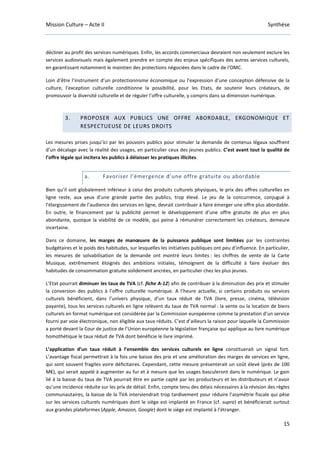 Mission Culture – Acte II Synthèse
15
décliner au profit des services numériques. Enfin, les accords commerciaux devraient non seulement exclure les
services audiovisuels mais également prendre en compte des enjeux spécifiques des autres services culturels,
en garantissant notamment le maintien des protections négociées dans le cadre de l’OMC.
Loin d’être l’instrument d’un protectionnisme économique ou l’expression d’une conception défensive de la
culture, l’exception culturelle conditionne la possibilité, pour les Etats, de soutenir leurs créateurs, de
promouvoir la diversité culturelle et de réguler l’offre culturelle, y compris dans sa dimension numérique.
3. PROPOSER AUX PUBLICS UNE OFFRE ABORDABLE, ERGONOMIQUE ET
RESPECTUEUSE DE LEURS DROITS
Les mesures prises jusqu’ici par les pouvoirs publics pour stimuler la demande de contenus légaux souffrent
d’un décalage avec la réalité des usages, en particulier ceux des jeunes publics. C’est avant tout la qualité de
l’offre légale qui incitera les publics à délaisser les pratiques illicites.
a. Favoriser l’émergence d’une offre gratuite ou abordable
Bien qu’il soit globalement inférieur à celui des produits culturels physiques, le prix des offres culturelles en
ligne reste, aux yeux d’une grande partie des publics, trop élevé. Le jeu de la concurrence, conjugué à
l’élargissement de l’audience des services en ligne, devrait contribuer à faire émerger une offre plus abordable.
En outre, le financement par la publicité permet le développement d’une offre gratuite de plus en plus
abondante, quoique la viabilité de ce modèle, qui peine à rémunérer correctement les créateurs, demeure
incertaine.
Dans ce domaine, les marges de manœuvre de la puissance publique sont limitées par les contraintes
budgétaires et le poids des habitudes, sur lesquelles les initiatives publiques ont peu d’influence. En particulier,
les mesures de solvabilisation de la demande ont montré leurs limites : les chiffres de vente de la Carte
Musique, extrêmement éloignés des ambitions initiales, témoignent de la difficulté à faire évoluer des
habitudes de consommation gratuite solidement ancrées, en particulier chez les plus jeunes.
L’Etat pourrait diminuer les taux de TVA (cf. fiche A-12) afin de contribuer à la diminution des prix et stimuler
la conversion des publics à l’offre culturelle numérique. A l’heure actuelle, si certains produits ou services
culturels bénéficient, dans l’univers physique, d’un taux réduit de TVA (livre, presse, cinéma, télévision
payante), tous les services culturels en ligne relèvent du taux de TVA normal : la vente ou la location de biens
culturels en format numérique est considérée par la Commission européenne comme la prestation d’un service
fourni par voie électronique, non éligible aux taux réduits. C’est d’ailleurs la raison pour laquelle la Commission
a porté devant la Cour de justice de l’Union européenne la législation française qui applique au livre numérique
homothétique le taux réduit de TVA dont bénéficie le livre imprimé.
L’application d’un taux réduit à l’ensemble des services culturels en ligne constituerait un signal fort.
L’avantage fiscal permettrait à la fois une baisse des prix et une amélioration des marges de services en ligne,
qui sont souvent fragiles voire déficitaires. Cependant, cette mesure présenterait un coût élevé (près de 100
M€), qui serait appelé à augmenter au fur et à mesure que les usages basculeront dans le numérique. Le gain
lié à la baisse du taux de TVA pourrait être en partie capté par les producteurs et les distributeurs et n’avoir
qu’une incidence réduite sur les prix de détail. Enfin, compte tenu des délais nécessaires à la révision des règles
communautaires, la baisse de la TVA interviendrait trop tardivement pour réduire l’asymétrie fiscale qui pèse
sur les services culturels numériques dont le siège est implanté en France (cf. supra) et bénéficierait surtout
aux grandes plateformes (Apple, Amazon, Google) dont le siège est implanté à l’étranger.
 