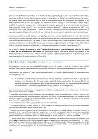 Mission Culture – Acte II Fiche B-2
222
plus les coûts de fabrication, stockage et de distribution des supports physiques ni les risques de retour d’invendus,
tandis que le rôle de l’éditeur d’un service de musique en ligne va bien au-delà d’une simple fonction de distribution.
Le syndicat estime que la différence entre le taux de reversement imposé aux plateformes de streaming et de
téléchargement (70%) et celui qui s’applique aux webradios linéaires (12,5%) ou semi-interactives (25%) n’est pas
justifiée. En outre, les pratiques de « minimas garantis » (quelle qu’en soit la forme : minima par écoute ; par
téléchargement ou par abonné
10
, parts de marchés minimum garanties
11
, avances récupérables ou non
12
, etc.)
constituent, selon l’ESML, des barrières à l’entrée de nouveaux acteurs et conduisent les plateformes à reverser aux
ayants droit, pendant les premières années de leur existence, des sommes parfois supérieures à leurs recettes brutes.
Cette revendication ne semble d’ailleurs pas spécifique au marché français. Aux Etats-Unis, le service de webradio
semi-interactif Pandora cherche à obtenir, par voie législative ou judiciaire, une diminution des taux de rémunération
dont bénéficient les ayants droit
13
. De même, le service de streaming suédois Spotify souhaiterait obtenir de la part
des majors américaines une révision à la baisse des taux de licence, jugés trop élevés pour lui permettre d’atteindre le
seuil de rentabilité, alors même qu’il compte 24 millions d’utilisateurs dont 6 millions d’abonnés payants
14
.
Au surplus, les services de musique en ligne s’inquiètent de la remise en cause de la gestion collective des droits
d’auteur par les multinationales de l’édition. Ce mouvement pourrait conduire les services de streaming et de
téléchargement à devoir reverser aux éditeurs des rémunérations supérieures à celles dont ils s’acquittent aujourd’hui
auprès des sociétés de gestion collective (cf. fiche B-4).
2.1.2 DES REVENDICATIONS JUGÉES INFONDÉES PAR LES PRODUCTEURS
Les producteurs estiment que les résultats déficitaires des services de musique en ligne sont inhérents à toute activité
en phase d’amorçage et doivent être nuancés au vu de la valorisation capitalistique de certaines de ces entreprises.
Ils considèrent, par ailleurs, qu’il n’y a pas de raison de remettre en cause la clé de partage 70/30 qui prévalait dans
l’univers physique car :
• le numérique permet certes des économies du côté du producteur (disparition des frais de pressage, de
stockage et de distribution des CD), mais pendant la période de transition, celui-ci doit assumer à la fois les
coûts de distribution physique et les coûts de distribution numérique liés à la numérisation et à la livraison
des métadonnées à l’ensemble des plateformes (ce qui justifierait les minima garantis) ;
peut être une major, un indépendant ou un agrégateur comme Believe ou Idol), auquel ils versent une commission de distribution
généralement comprise entre 20 et 30%.
10
Selon l’ESML, les minima par écoute, couramment fixés à 0,01 € HT par écoute, peuvent atteindre, sur certains catalogues, cinq
fois la rémunération calculée proportionnellement aux recettes. Les minima par téléchargement peuvent être supérieurs au prix
public hors taxes. Les minima garantis par abonné atteignent parfois entre 2 et 2,50 € HT par mois ; la somme des minima garantis
peut dépasser le prix public HT de l’abonnement.
11
Pouvant atteindre, selon l’ESML, jusqu’au double de la part de marché réelle.
12
Couramment supérieures au chiffre d’affaires de l’année précédente et systématiquement accrues à chaque renouvellement de
contrat ou ajout de nouveaux services couverts, selon l’ESML.
13
Aux Etats-Unis, le taux des royalties reversées aux producteurs phonographiques est fixé par le Bureau du copyright américain ; la
proposition de loi « Internet Fairness Radio Act » (actuellement en sommeil) pourrait aboutir à une forte diminution des taux de
royautés applicables aux webradios. Le taux des royalties reversées aux auteurs et éditeurs est quant à lui fixé par les sociétés de
gestion collective, sous le contrôle des tribunaux ; Pandora a engagé un recours contre les taux pratiqués par l’ASCAP.
14
« Spotify pushing labels to lower costs, open up free service to phones », Greg Sandoval pour TheVerge.com, 19 février 2013
(http://www.theverge.com/2013/2/19/4006194/spotify-negotiate-cheaper-music-licenses-create-free-mobile-trials). En 2011,
Spotify a affiché une perte opérationnelle de près de 60 M$, pour un chiffre d’affaires de 244 M$, pourtant en progression de 151
% sur un an. Selon une note du cabinet d’analyse financière PrivCo datée d’octobre 2012, « Les résultats financiers de Spotify
montrent que plus la compagnie grossit, plus ses pertes sont importantes »
 