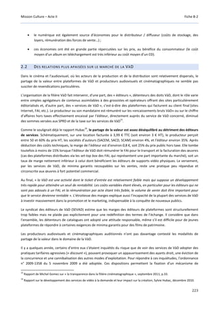 Mission Culture – Acte II Fiche B-2
223
• le numérique est également source d’économies pour le distributeur / diffuseur (coûts de stockage, des
loyers, rémunération des forces de vente…) ;
• ces économies ont été en grande partie répercutées sur les prix, au bénéfice du consommateur (le coût
moyen d’un album en téléchargement est très inférieur au coût moyen d’un CD).
2.2 DES RELATIONS PLUS APAISÉES SUR LE MARCHÉ DE LA VÀD
Dans le cinéma et l’audiovisuel, où les acteurs de la production et de la distribution sont relativement dispersés, le
partage de la valeur entre plateformes de VàD et producteurs audiovisuels et cinématographiques ne semble pas
susciter de revendications particulières.
L’organisation de la filière VàD fait intervenir, d'une part, des « éditeurs », détenteurs des doits VàD, dont le rôle varie
entre simples agrégateurs de contenus assimilables à des grossistes et opérateurs offrant des sites particulièrement
éditorialisés et, d'autre part, des « services de VàD », c’est-à-dire des plateformes qui facturent au client final (sites
Internet, FAI, etc.). Le producteur ou son mandataire est rémunéré sur les «encaissements bruts VàD» ou sur le chiffre
d’affaires hors taxes effectivement encaissé par l’éditeur, directement auprès du service de VàD concerné, diminué
des sommes versées aux SPRD et de la taxe sur les services de VàD
15
.
Comme le soulignait déjà le rapport Hubac
16
, le partage de la valeur est assez déséquilibré au détriment des éditeurs
de services. Schématiquement, sur une location facturée à 3,99 € TTC (soit environ 3 € HT), le producteur perçoit
entre 50 et 60% du prix HT, les sociétés d’auteurs (SACEM, SACD, SCAM) environ 4%, et l’éditeur environ 35%. Après
déduction des coûts techniques, la marge de l’éditeur est d’environ 0,8 €, soit 25% du prix public hors taxe. Elle tombe
toutefois à moins de 15% lorsque l’éditeur de VàD doit rémunérer le FAI pour le transport et la facturation des œuvres
(cas des plateformes distribuées via les set-top box des FAI, qui représentent une part importante du marché), soit un
taux de marge nettement inférieur à celui dont bénéficient les éditeurs de supports vidéo physiques. Le versement,
par les services de VàD, de minima garantis recoupables sur les ventes, reste une pratique peu répandue et
circonscrite aux œuvres à fort potentiel commercial.
Au final, « la VàD est une activité dont le ticket d’entrée est relativement faible mais qui suppose un développement
très rapide pour atteindre un seuil de rentabilité. Les coûts variables étant élevés, en particulier pour les éditeurs qui ne
sont pas adossés à un FAI, et la rémunération par acte étant très faible, le volume de vente doit être important pour
que le service devienne rentable ». L’étroitesse des marges explique aussi l’incapacité de la plupart des services de VàD
à investir massivement dans la promotion et le marketing, indispensable à la conquête de nouveaux publics.
Le syndicat des éditeurs de VàD (SEVAD) estime que les marges des éditeurs de plateformes sont structurellement
trop faibles mais ne plaide pas explicitement pour une redéfinition des termes de l’échange. Il considère que dans
l’ensemble, les détenteurs de catalogues ont adopté une attitude responsable, même s’il est difficile pour de jeunes
plateformes de répondre à certaines exigences de minima garantis pour des films de patrimoine.
Les producteurs audiovisuels et cinématographiques auditionnés n’ont pas davantage contesté les modalités de
partage de la valeur dans le domaine de la VàD.
Il y a quelques année, certains d’entre eux s’étaient inquiétés du risque que de voir des services de VàD adopter des
pratiques tarifaires agressives (« discount »), pouvant provoquer un appauvrissement des ayants droit, une éviction de
la concurrence et une cannibalisation des autres modes d’exploitation. Pour répondre à ces inquiétudes, l’ordonnance
n° 2009-1358 du 5 novembre 2009 a été adoptée. Ces dispositions permettent la fixation d’un mécanisme de
15
Rapport de Michel Gomez sur « la transparence dans la filière cinématographique », septembre 2011, p.33.
16
Rapport sur le développement des services de vidéo à la demande et leur impact sur la création, Sylvie Hubac, décembre 2010.
 