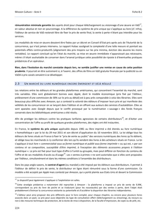Mission Culture – Acte II Fiche B-2
224
rémunération minimale garantie des ayants droit pour chaque téléchargement ou visionnage d’une œuvre en VàD
17
,
en valeur absolue et non en pourcentage. A la différence du système de prix unique qui s’applique au livre (cf. infra),
l’éditeur de service de VàD resterait libre de fixer le prix de vente final, la vente à perte n’étant pas interdite pour les
services.
Les modalités de mise en œuvre devaient être fixées par un décret en Conseil d’Etat pris après avis de l’Autorité de la
concurrence, qui n’est jamais intervenu. Le rapport Hubac soulignait la complexité d’une telle mesure et pointait ses
potentiels effets contre-productifs (alignement des prix moyens sur les prix minima, éviction des œuvres les moins
rentables). Le rapport concluait qu’en l’état du marché, sa mise en œuvre immédiate n’apparaissait pas nécessaire,
même s’il était souhaitable de conserver dans l’arsenal juridique cette possibilité de riposte à d’éventuelles pratiques
prédatrices d’un opérateur.
Rien, dans l’évolution du marché constatée depuis lors, ne semble justifier une remise en cause de cette position
prudente. Il pourrait en être autrement si, à l’avenir, des offres de films en VàD gratuite financée par la publicité ou en
VàDA à prix cassés venaient à se développer.
2.3 UN MARCHÉ DU LIVRE NUMÉRIQUE ENCORE ÉMERGENT ET DÉJÀ RÉGULÉ
Les relations entre les éditeurs et les grandes plateformes américaines, qui concentrent l’essentiel du marché, sont
très variables. Elles sont globalement bonnes avec Apple, dont le modèle économique (prix fixé par l’éditeur,
prélèvement d’une commission de 30% sur le prix au détail) est à peu près comparable à celui des librairies. Elles sont
beaucoup plus difficiles avec Amazon, qui a contesté la volonté des éditeurs d’imposer leurs prix et qui manifeste des
velléités de les concurrencer en se lançant dans l’édition et en offrant aux auteurs des services d’autoédition. Elles se
sont apaisées avec Google depuis que le conflit provoqué par la numérisation « sauvage » des fonds français
conservés dans les bibliothèques américaines a été résolu.
Afin de protéger les éditeurs contre les pratiques tarifaires agressives de certains distributeurs
18
, et d’éviter une
concentration de l’offre au profit de quelques grandes plateformes, des règles ont été instaurées.
En France, le système du prix unique applicable depuis 1981 au libre imprimé a été étendu au livre numérique
« homothétique » par la loi du 29 mai 2011 et son décret d’application du 10 novembre 2011. La loi oblige tous les
éditeurs de livres situés en France à fixer le "prix de vente au public" des versions numériques des livres qu'ils éditent,
et oblige tous les marchands à s'y conformer dès lors qu'ils vendent des livres à des acheteurs situés en France. La loi
s’applique à tout livre « commercialisé sous sa forme numérique et publié sous forme imprimée » ou qui est, « par son
contenu et sa composition, susceptible d'être imprimé, à l'exception des éléments accessoires propres à l'édition
numérique ». Le prix est fixé pour tout type d'offre à l'unité ou groupée, mais peut différer en fonction du contenu de
l'offre et de ses modalités d'accès ou d'usage
19
. Les « ventes à primes » ne sont autorisées que si elles sont proposées
par l'éditeur, simultanément et dans les mêmes conditions à l'ensemble des distributeurs.
Dans les pays anglo-saxons, le contrat d’agent (ou mandat) a été imposé par les éditeurs aux distributeurs. Il permet à
l’éditeur de définir le prix de vente, le distributeur en ligne étant rémunéré sous la forme d’une commission. Ce
modèle a été accepté par Apple mais contesté par Amazon, qui a porté plainte aux Etats-Unis et devant la Commission
17
Le dispositif peut également s’appliquer à l’exploitation en salles.
18
Cette stratégie prédatrice a notamment été reprochée à Amazon : la plateforme a imposé un prix de vente de 9,99€,
correspondant au prix du livre de poche et se traduisant (pour les nouveautés) par des ventes à perte, dont l’objet était
probablement d’évincer la concurrence existante ou potentielle et d’accélérer la disparition des librairies indépendantes.
19
L'éditeur peut ainsi proposer des prix différents pour le livre complet, pour chaque chapitre, ou encore pour plusieurs livres
associés dans un pack. Le prix peut aussi dépendre du type de consultation offert (téléchargement ou streaming), du recours ou
non à des mesures techniques de protection, de la durée de mise à disposition, de la faculté d’impression, de copie ou de prêt, etc.
 