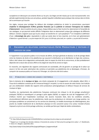 Mission Culture – Acte II Fiche B-2
225
européenne en dénonçant une entente illicite sur les prix. Ces litiges ont été résolus par la voie transactionnelle. Une
période expérimentale de deux ans est prévue, pendant laquelle le détaillant peut pratiquer des remises dans la limite
de la commission qu'il touche.
Ces règles, conçues pour protéger les éditeurs des stratégies prédatrices et éviter la concentration, pourraient
empêcher le développement d’offres gratuites financées par la publicité et entraver l’émergence de modèles
d’abonnement : dans le système du prix unique, chaque éditeur pourra fixer le prix d’un abonnement à l'ensemble de
son catalogue, ce qui pourrait rendre difficile l’intégration dans un abonnement unique des catalogues de différents
éditeurs. Certains craignent aussi que le prix unique se transforme en « prix perpétuel »
20
et n’empêche la définition
d’une « chronologie des prix » équivalente à celle qui existe dans le livre imprimé, où le livre sort généralement
d’abord en « grand format », au prix moyen de 15 €, puis, 6 à 18 mois, plus tard, en « poche », au prix de 6 € environ.
3 ENCADRER LES RELATIONS CONTRACTUELLES ENTRE PRODUCTEURS / ÉDITEURS ET
SERVICES EN LIGNE
Il n’appartient ni aux pouvoirs publics ni à la mission de définir, de façon générale et absolue, la clé de partage idéale
entre les titulaires de droits et les plateformes qui assurent la distribution ou la distribution en ligne des contenus.
Celle-ci doit relever de la négociation contractuelle, dans le respect du droit de la concurrence, et doit probablement
dépendre de la nature des services offerts et du degré de maturité du service en ligne.
En revanche, une régulation des rapports contractuels est souhaitable, afin de garantir un partage de la valeur qui
assure à la fois une juste valorisation des contenus et permette aux plateformes de se développer, d’innover, de
conquérir de nouveaux publics en France et à l’étranger, et in fine de créer de la valeur.
3.1 ETABLIR DES « CODES DES USAGES » SECTORIELS
Dans le domaine de la musique en ligne, une charte composée de 13 engagements a été adoptée, début 2011, à
l’issue de la médiation conduite par M. Emmanuel Hoog (cf. encadré). La mise en œuvre de cette charte s’est traduite
par une amélioration notable des rapports entre producteurs phonographiques et éditeurs français de services de
musique en ligne.
Toutefois, les représentants des plateformes françaises continuent de critiquer la clé de partage actuellement
pratiquée (70/30) et revendiquent un partage à parts égales (50/50). Le rapport de suivi de l’engagement n°8
21
a
d’ailleurs montré que l’exploitation numérique des œuvres musicales était, dans les conditions actuelles,
structurellement déficitaire pour les plateformes, tandis que les producteurs en retiraient une marge positive. Les
principaux problèmes se concentrent sur les services de streaming ; le modèle économique du téléchargement, plus
proche du modèle traditionnel de la distribution physique et très concentré autour d’un acteur mondial (iTunes)
imposant un prix et une clé de partage uniformes, ne semble pas faire pas l’objet de réelles contestations.
20
Cf. http://lafeuille.blog.lemonde.fr/2010/05/04/livre-numerique-du-prix-unique-au-prix-perpetuel/
21
Rapport sur « le partage des données relatives à l’économie du secteur et l’état actuel du partage de la valeur », P. Waelbroeck,
P. Astor et C. Waigner, septembre 2011
http://www.hadopi.fr/sites/default/files/page/pdf/Rapport_Engagement8.pdf.
 